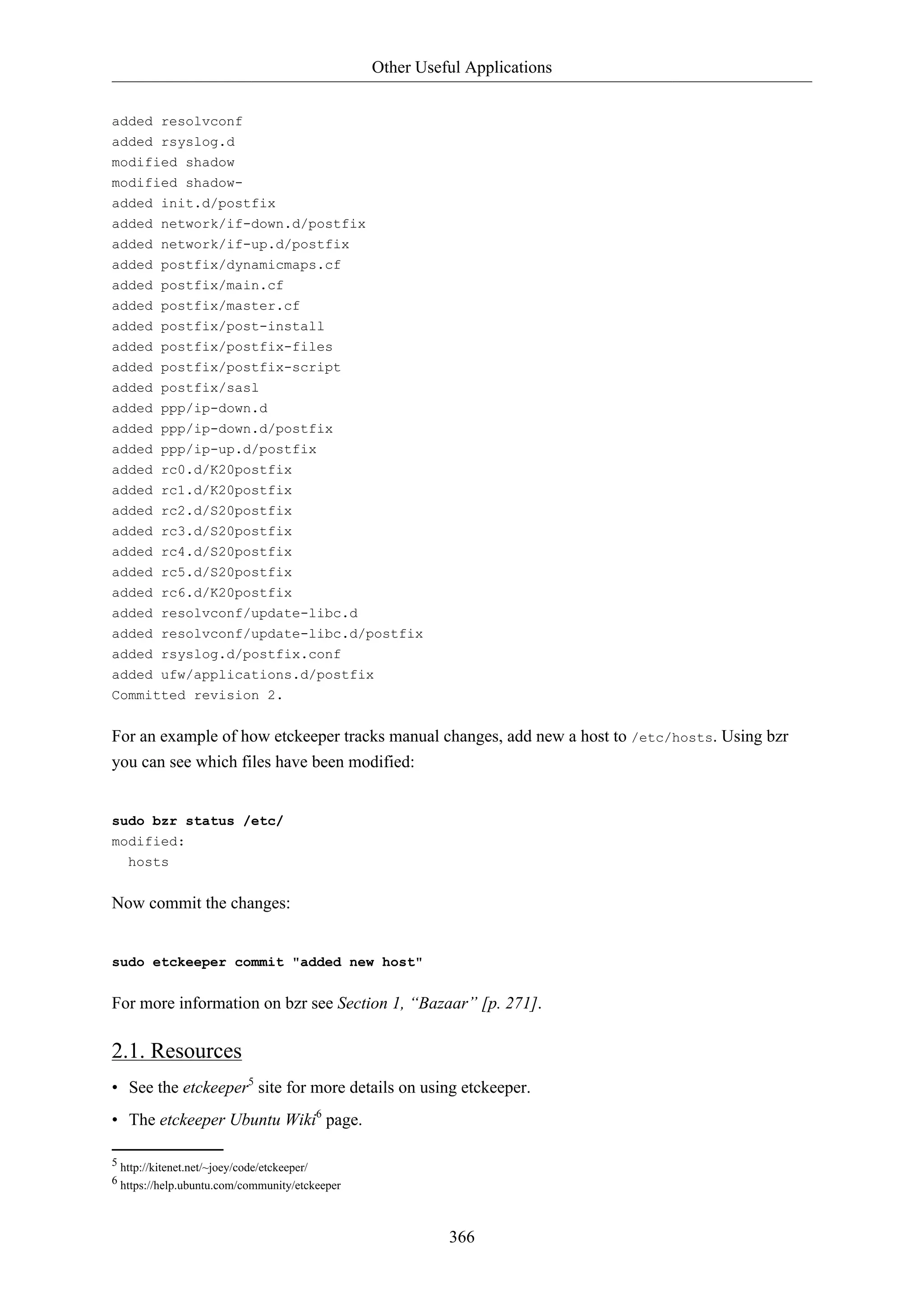 Other Useful Applications
366
added resolvconf
added rsyslog.d
modified shadow
modified shadow-
added init.d/postfix
added network/if-down.d/postfix
added network/if-up.d/postfix
added postfix/dynamicmaps.cf
added postfix/main.cf
added postfix/master.cf
added postfix/post-install
added postfix/postfix-files
added postfix/postfix-script
added postfix/sasl
added ppp/ip-down.d
added ppp/ip-down.d/postfix
added ppp/ip-up.d/postfix
added rc0.d/K20postfix
added rc1.d/K20postfix
added rc2.d/S20postfix
added rc3.d/S20postfix
added rc4.d/S20postfix
added rc5.d/S20postfix
added rc6.d/K20postfix
added resolvconf/update-libc.d
added resolvconf/update-libc.d/postfix
added rsyslog.d/postfix.conf
added ufw/applications.d/postfix
Committed revision 2.
For an example of how etckeeper tracks manual changes, add new a host to /etc/hosts. Using bzr
you can see which files have been modified:
sudo bzr status /etc/
modified:
hosts
Now commit the changes:
sudo etckeeper commit "added new host"
For more information on bzr see Section 1, “Bazaar” [p. 271].
2.1. Resources
• See the etckeeper5
site for more details on using etckeeper.
• The etckeeper Ubuntu Wiki6
page.
5 http://kitenet.net/~joey/code/etckeeper/
6 https://help.ubuntu.com/community/etckeeper
 