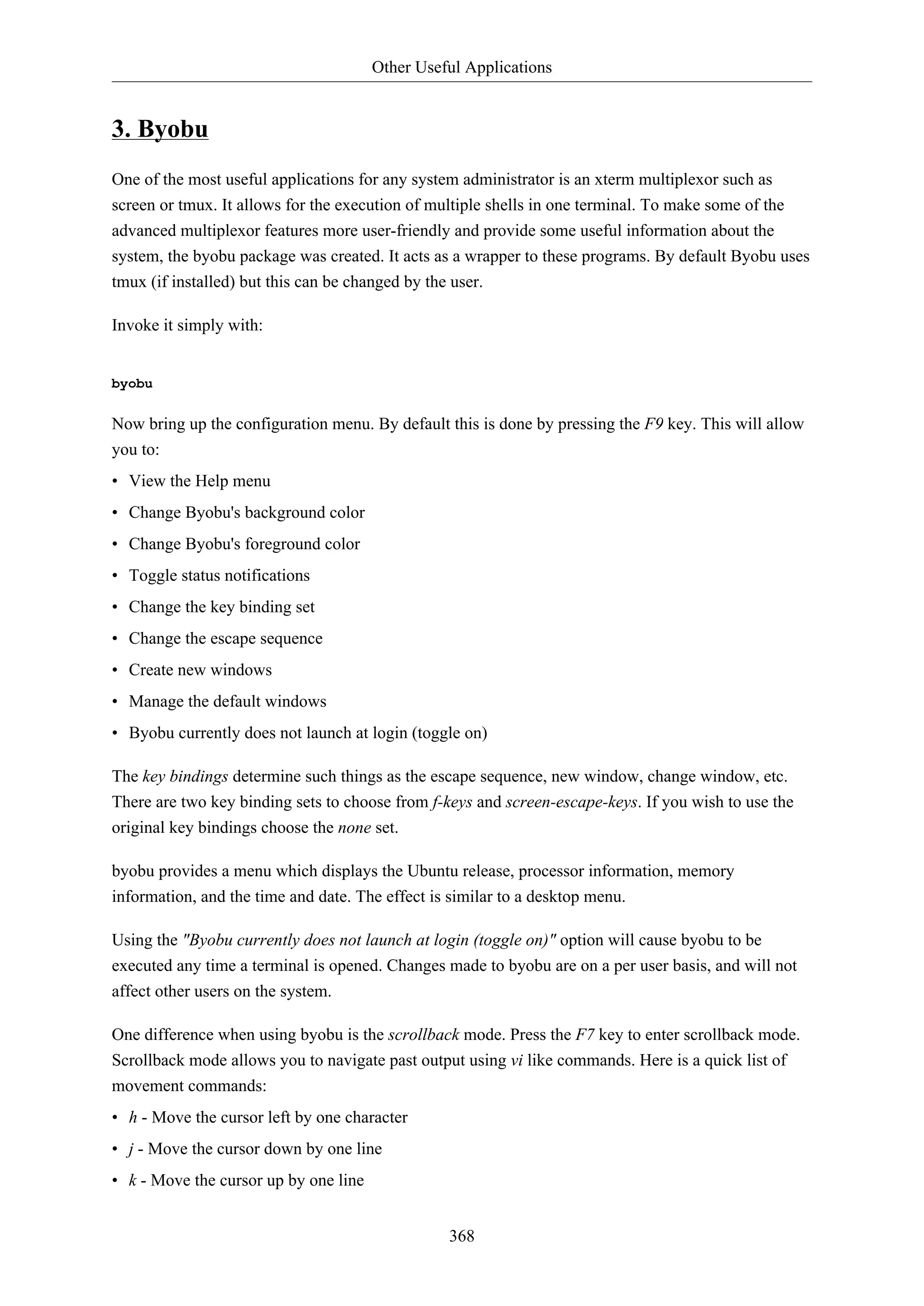 Other Useful Applications
368
3. Byobu
One of the most useful applications for any system administrator is an xterm multiplexor such as
screen or tmux. It allows for the execution of multiple shells in one terminal. To make some of the
advanced multiplexor features more user-friendly and provide some useful information about the
system, the byobu package was created. It acts as a wrapper to these programs. By default Byobu uses
tmux (if installed) but this can be changed by the user.
Invoke it simply with:
byobu
Now bring up the configuration menu. By default this is done by pressing the F9 key. This will allow
you to:
• View the Help menu
• Change Byobu's background color
• Change Byobu's foreground color
• Toggle status notifications
• Change the key binding set
• Change the escape sequence
• Create new windows
• Manage the default windows
• Byobu currently does not launch at login (toggle on)
The key bindings determine such things as the escape sequence, new window, change window, etc.
There are two key binding sets to choose from f-keys and screen-escape-keys. If you wish to use the
original key bindings choose the none set.
byobu provides a menu which displays the Ubuntu release, processor information, memory
information, and the time and date. The effect is similar to a desktop menu.
Using the "Byobu currently does not launch at login (toggle on)" option will cause byobu to be
executed any time a terminal is opened. Changes made to byobu are on a per user basis, and will not
affect other users on the system.
One difference when using byobu is the scrollback mode. Press the F7 key to enter scrollback mode.
Scrollback mode allows you to navigate past output using vi like commands. Here is a quick list of
movement commands:
• h - Move the cursor left by one character
• j - Move the cursor down by one line
• k - Move the cursor up by one line
 