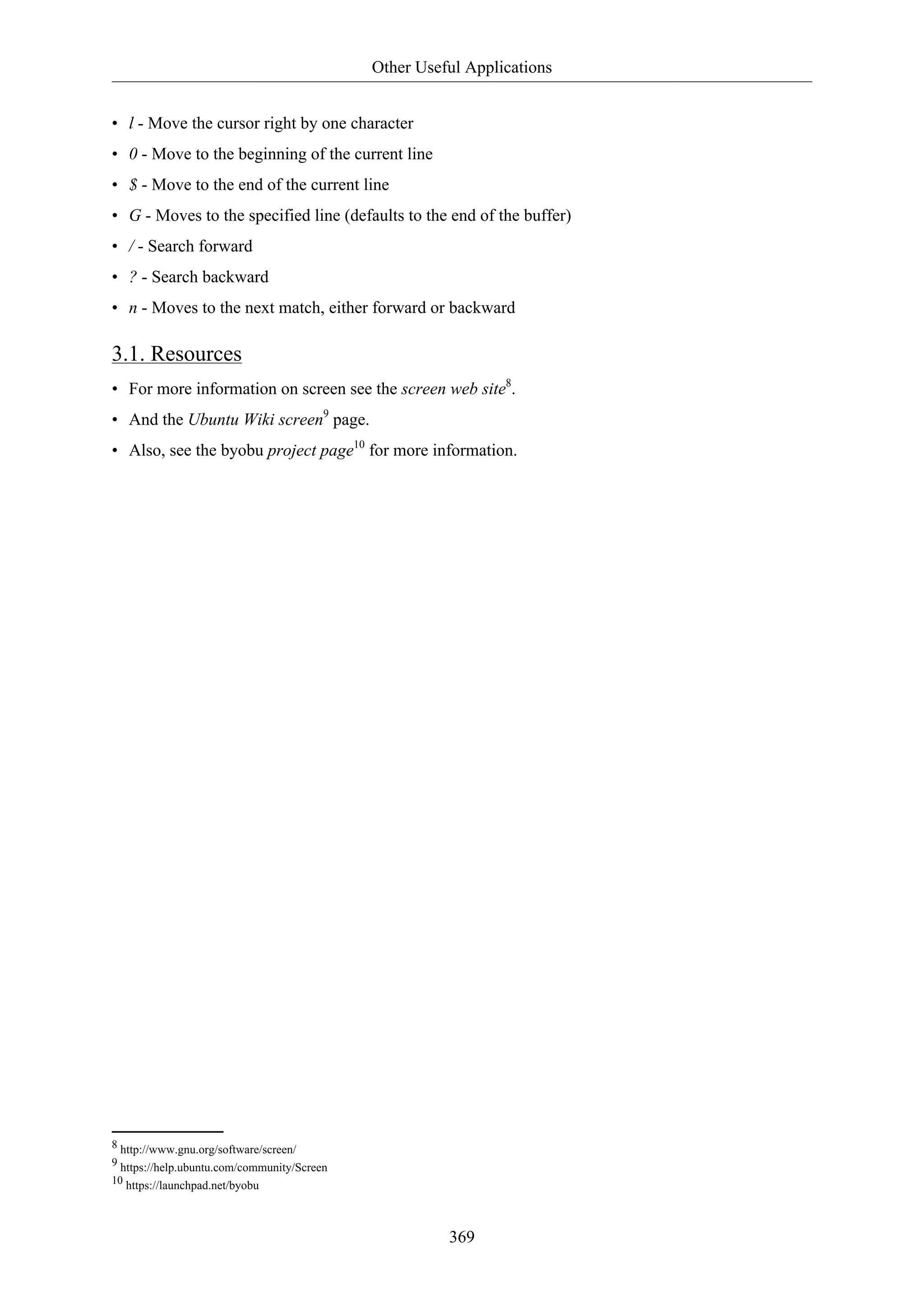 Other Useful Applications
369
• l - Move the cursor right by one character
• 0 - Move to the beginning of the current line
• $ - Move to the end of the current line
• G - Moves to the specified line (defaults to the end of the buffer)
• / - Search forward
• ? - Search backward
• n - Moves to the next match, either forward or backward
3.1. Resources
• For more information on screen see the screen web site8
.
• And the Ubuntu Wiki screen9
page.
• Also, see the byobu project page10
for more information.
8 http://www.gnu.org/software/screen/
9 https://help.ubuntu.com/community/Screen
10 https://launchpad.net/byobu
 