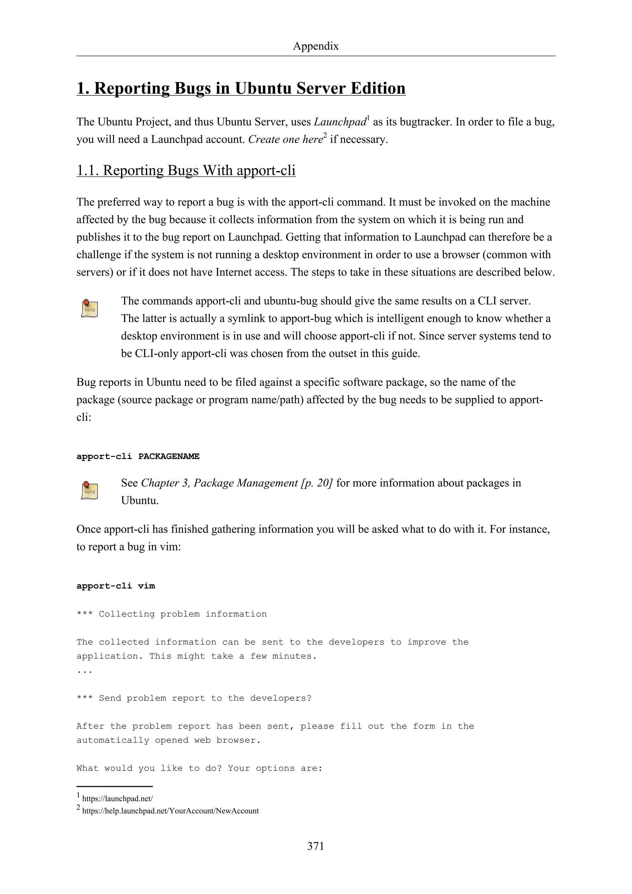 Appendix
371
1. Reporting Bugs in Ubuntu Server Edition
The Ubuntu Project, and thus Ubuntu Server, uses Launchpad1
as its bugtracker. In order to file a bug,
you will need a Launchpad account. Create one here2
if necessary.
1.1. Reporting Bugs With apport-cli
The preferred way to report a bug is with the apport-cli command. It must be invoked on the machine
affected by the bug because it collects information from the system on which it is being run and
publishes it to the bug report on Launchpad. Getting that information to Launchpad can therefore be a
challenge if the system is not running a desktop environment in order to use a browser (common with
servers) or if it does not have Internet access. The steps to take in these situations are described below.
The commands apport-cli and ubuntu-bug should give the same results on a CLI server.
The latter is actually a symlink to apport-bug which is intelligent enough to know whether a
desktop environment is in use and will choose apport-cli if not. Since server systems tend to
be CLI-only apport-cli was chosen from the outset in this guide.
Bug reports in Ubuntu need to be filed against a specific software package, so the name of the
package (source package or program name/path) affected by the bug needs to be supplied to apport-
cli:
apport-cli PACKAGENAME
See Chapter 3, Package Management [p. 20] for more information about packages in
Ubuntu.
Once apport-cli has finished gathering information you will be asked what to do with it. For instance,
to report a bug in vim:
apport-cli vim
*** Collecting problem information
The collected information can be sent to the developers to improve the
application. This might take a few minutes.
...
*** Send problem report to the developers?
After the problem report has been sent, please fill out the form in the
automatically opened web browser.
What would you like to do? Your options are:
1 https://launchpad.net/
2 https://help.launchpad.net/YourAccount/NewAccount
 