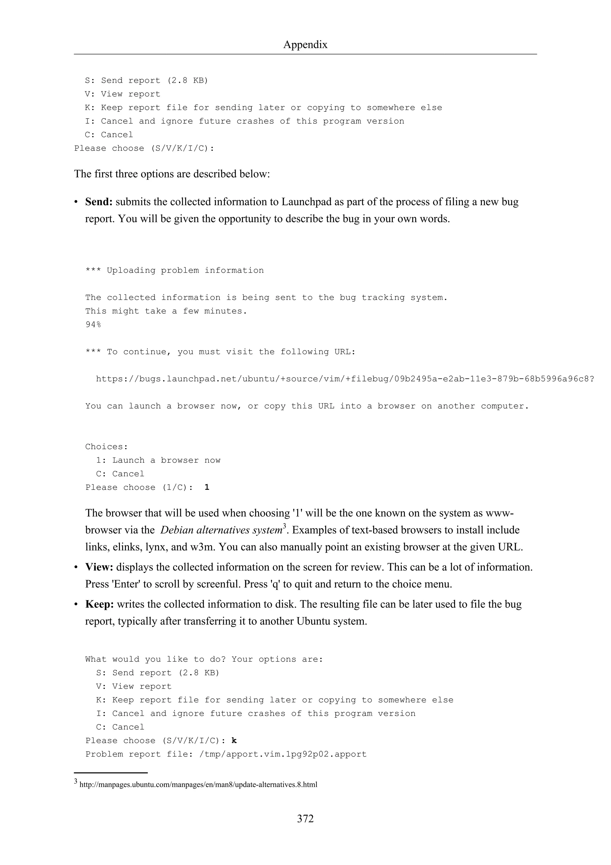 Appendix
372
S: Send report (2.8 KB)
V: View report
K: Keep report file for sending later or copying to somewhere else
I: Cancel and ignore future crashes of this program version
C: Cancel
Please choose (S/V/K/I/C):
The first three options are described below:
• Send: submits the collected information to Launchpad as part of the process of filing a new bug
report. You will be given the opportunity to describe the bug in your own words.
*** Uploading problem information
The collected information is being sent to the bug tracking system.
This might take a few minutes.
94%
*** To continue, you must visit the following URL:
https://bugs.launchpad.net/ubuntu/+source/vim/+filebug/09b2495a-e2ab-11e3-879b-68b5996a96c8?
You can launch a browser now, or copy this URL into a browser on another computer.
Choices:
1: Launch a browser now
C: Cancel
Please choose (1/C): 1
The browser that will be used when choosing '1' will be the one known on the system as www-
browser via the Debian alternatives system3
. Examples of text-based browsers to install include
links, elinks, lynx, and w3m. You can also manually point an existing browser at the given URL.
• View: displays the collected information on the screen for review. This can be a lot of information.
Press 'Enter' to scroll by screenful. Press 'q' to quit and return to the choice menu.
• Keep: writes the collected information to disk. The resulting file can be later used to file the bug
report, typically after transferring it to another Ubuntu system.
What would you like to do? Your options are:
S: Send report (2.8 KB)
V: View report
K: Keep report file for sending later or copying to somewhere else
I: Cancel and ignore future crashes of this program version
C: Cancel
Please choose (S/V/K/I/C): k
Problem report file: /tmp/apport.vim.1pg92p02.apport
3 http://manpages.ubuntu.com/manpages/en/man8/update-alternatives.8.html
 