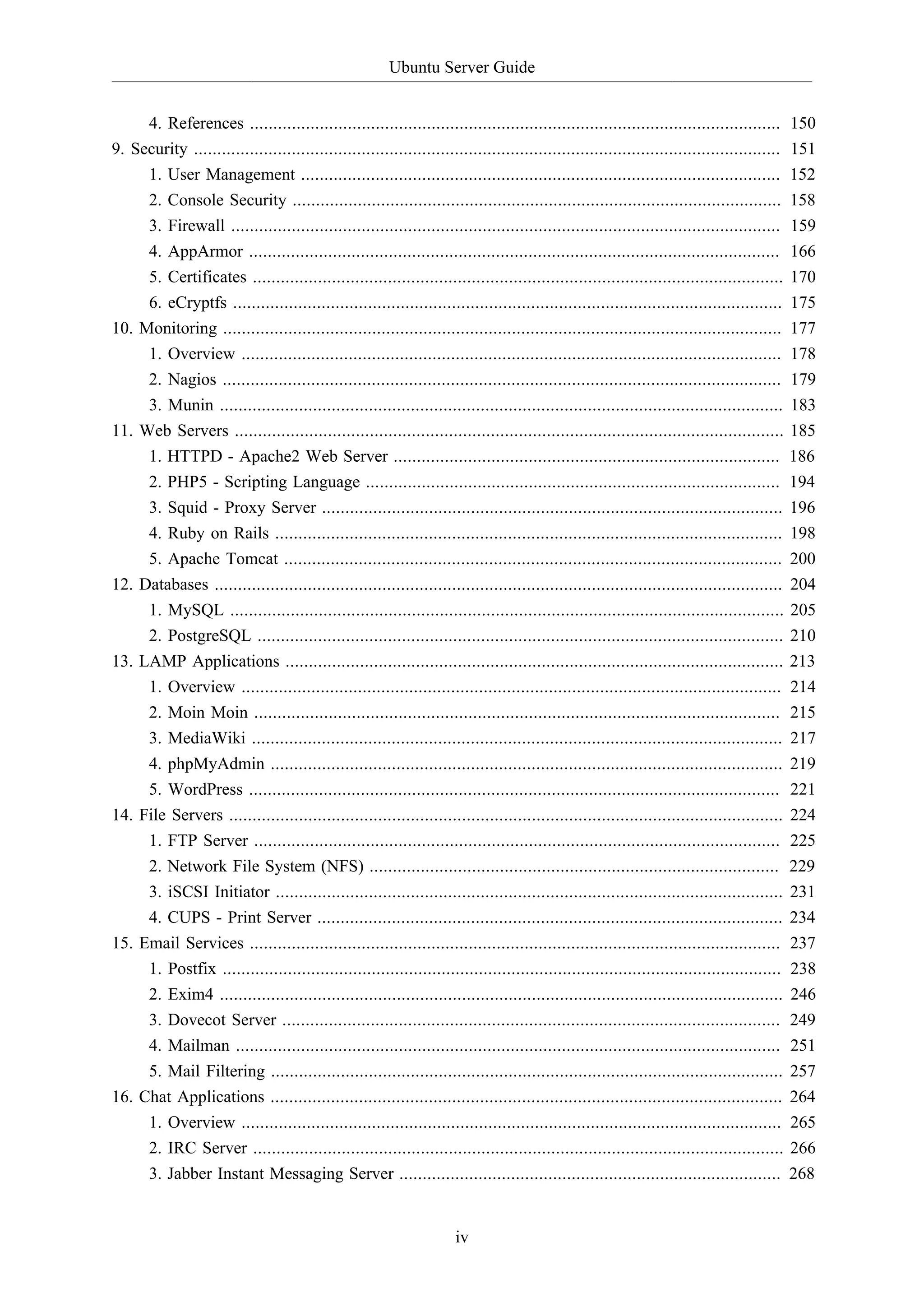 Ubuntu Server Guide
iv
4. References .................................................................................................................. 150
9. Security .............................................................................................................................. 151
1. User Management ....................................................................................................... 152
2. Console Security ......................................................................................................... 158
3. Firewall ...................................................................................................................... 159
4. AppArmor .................................................................................................................. 166
5. Certificates .................................................................................................................. 170
6. eCryptfs ...................................................................................................................... 175
10. Monitoring ........................................................................................................................ 177
1. Overview .................................................................................................................... 178
2. Nagios ........................................................................................................................ 179
3. Munin ......................................................................................................................... 183
11. Web Servers ...................................................................................................................... 185
1. HTTPD - Apache2 Web Server ................................................................................... 186
2. PHP5 - Scripting Language ......................................................................................... 194
3. Squid - Proxy Server ................................................................................................... 196
4. Ruby on Rails ............................................................................................................. 198
5. Apache Tomcat ........................................................................................................... 200
12. Databases .......................................................................................................................... 204
1. MySQL ....................................................................................................................... 205
2. PostgreSQL ................................................................................................................. 210
13. LAMP Applications ........................................................................................................... 213
1. Overview .................................................................................................................... 214
2. Moin Moin ................................................................................................................. 215
3. MediaWiki .................................................................................................................. 217
4. phpMyAdmin .............................................................................................................. 219
5. WordPress .................................................................................................................. 221
14. File Servers ....................................................................................................................... 224
1. FTP Server ................................................................................................................. 225
2. Network File System (NFS) ........................................................................................ 229
3. iSCSI Initiator ............................................................................................................. 231
4. CUPS - Print Server .................................................................................................... 234
15. Email Services .................................................................................................................. 237
1. Postfix ........................................................................................................................ 238
2. Exim4 ......................................................................................................................... 246
3. Dovecot Server ........................................................................................................... 249
4. Mailman ..................................................................................................................... 251
5. Mail Filtering .............................................................................................................. 257
16. Chat Applications .............................................................................................................. 264
1. Overview .................................................................................................................... 265
2. IRC Server .................................................................................................................. 266
3. Jabber Instant Messaging Server .................................................................................. 268
 