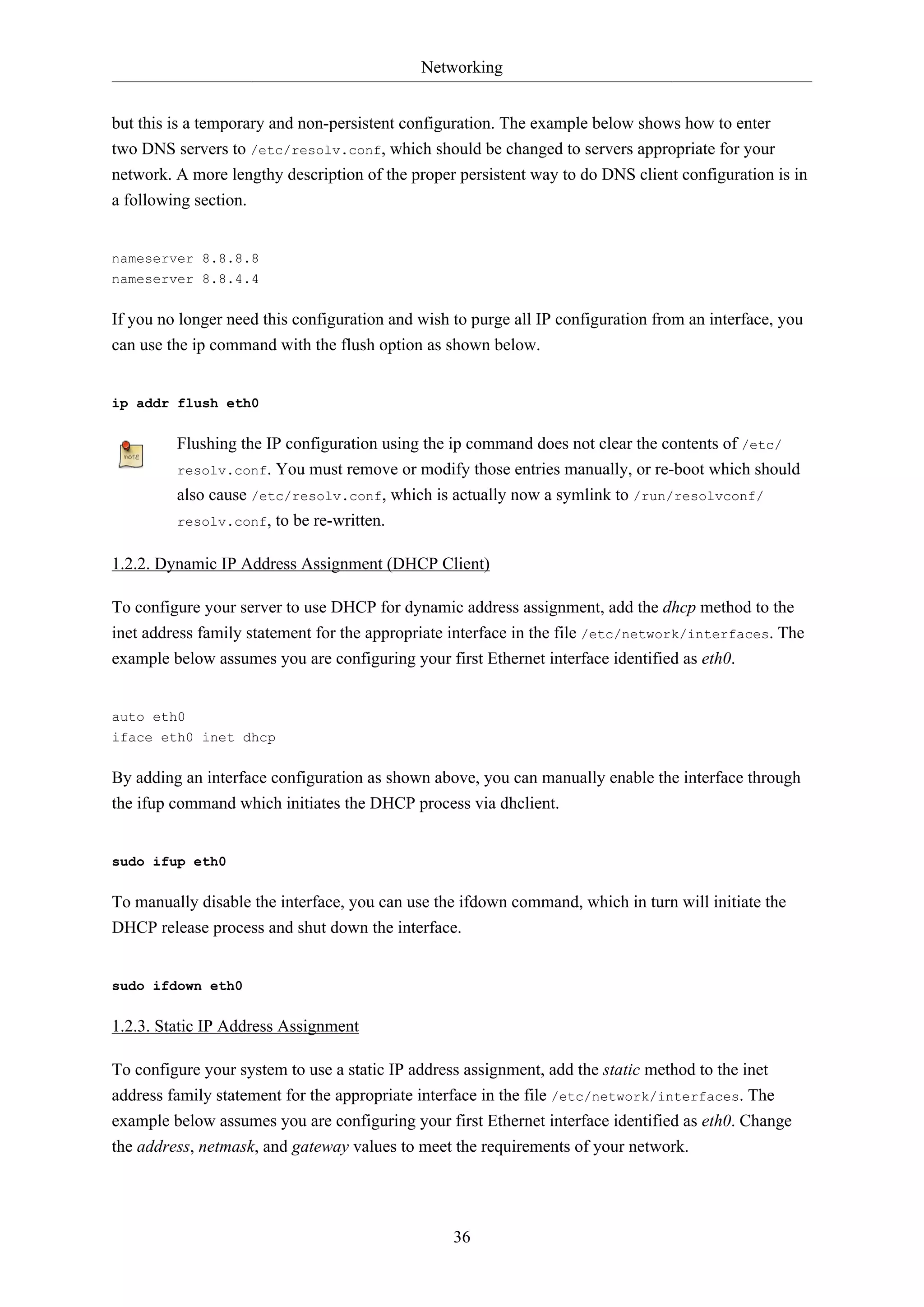 Networking
36
but this is a temporary and non-persistent configuration. The example below shows how to enter
two DNS servers to /etc/resolv.conf, which should be changed to servers appropriate for your
network. A more lengthy description of the proper persistent way to do DNS client configuration is in
a following section.
nameserver 8.8.8.8
nameserver 8.8.4.4
If you no longer need this configuration and wish to purge all IP configuration from an interface, you
can use the ip command with the flush option as shown below.
ip addr flush eth0
Flushing the IP configuration using the ip command does not clear the contents of /etc/
resolv.conf. You must remove or modify those entries manually, or re-boot which should
also cause /etc/resolv.conf, which is actually now a symlink to /run/resolvconf/
resolv.conf, to be re-written.
1.2.2. Dynamic IP Address Assignment (DHCP Client)
To configure your server to use DHCP for dynamic address assignment, add the dhcp method to the
inet address family statement for the appropriate interface in the file /etc/network/interfaces. The
example below assumes you are configuring your first Ethernet interface identified as eth0.
auto eth0
iface eth0 inet dhcp
By adding an interface configuration as shown above, you can manually enable the interface through
the ifup command which initiates the DHCP process via dhclient.
sudo ifup eth0
To manually disable the interface, you can use the ifdown command, which in turn will initiate the
DHCP release process and shut down the interface.
sudo ifdown eth0
1.2.3. Static IP Address Assignment
To configure your system to use a static IP address assignment, add the static method to the inet
address family statement for the appropriate interface in the file /etc/network/interfaces. The
example below assumes you are configuring your first Ethernet interface identified as eth0. Change
the address, netmask, and gateway values to meet the requirements of your network.
 