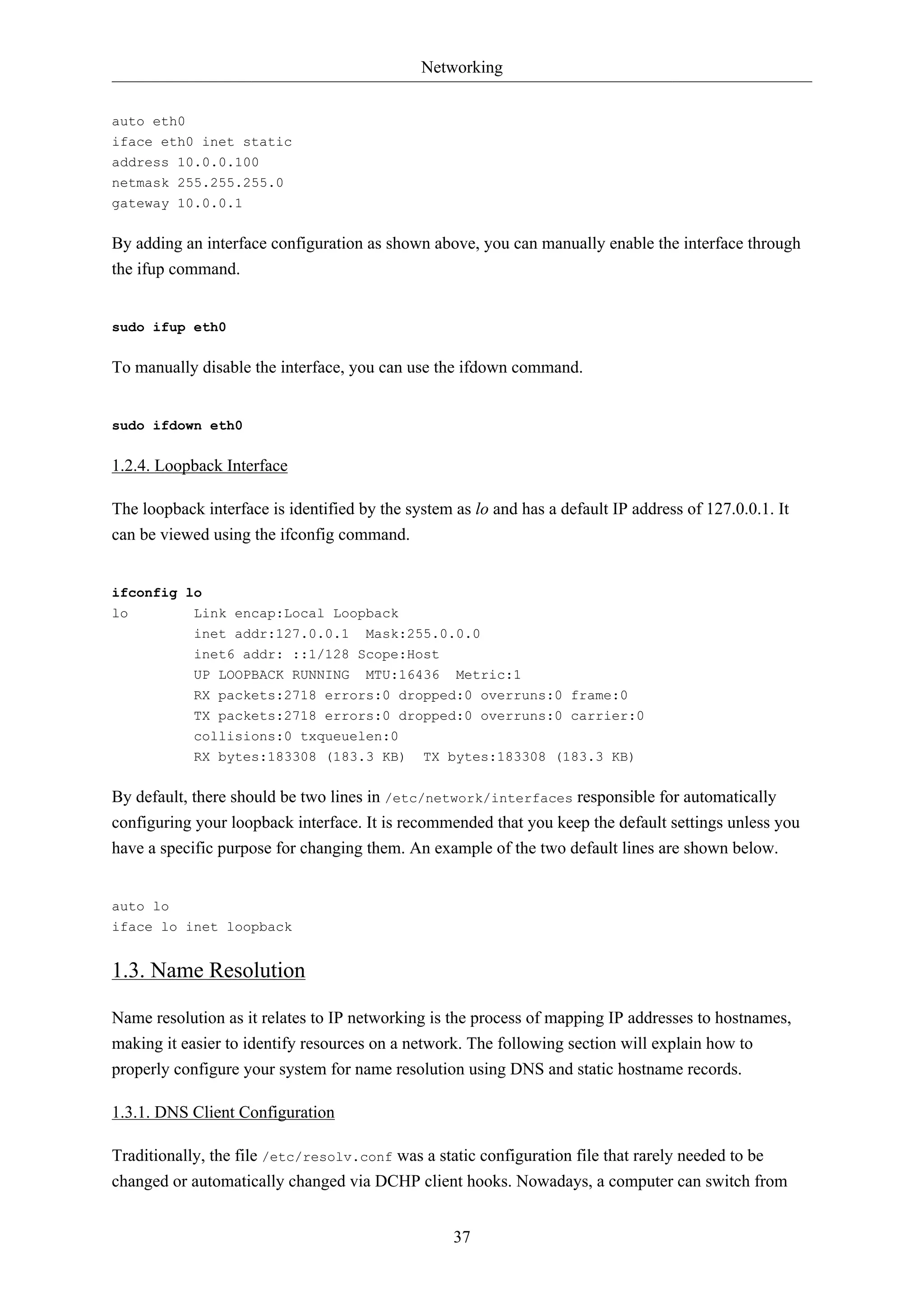 Networking
37
auto eth0
iface eth0 inet static
address 10.0.0.100
netmask 255.255.255.0
gateway 10.0.0.1
By adding an interface configuration as shown above, you can manually enable the interface through
the ifup command.
sudo ifup eth0
To manually disable the interface, you can use the ifdown command.
sudo ifdown eth0
1.2.4. Loopback Interface
The loopback interface is identified by the system as lo and has a default IP address of 127.0.0.1. It
can be viewed using the ifconfig command.
ifconfig lo
lo Link encap:Local Loopback
inet addr:127.0.0.1 Mask:255.0.0.0
inet6 addr: ::1/128 Scope:Host
UP LOOPBACK RUNNING MTU:16436 Metric:1
RX packets:2718 errors:0 dropped:0 overruns:0 frame:0
TX packets:2718 errors:0 dropped:0 overruns:0 carrier:0
collisions:0 txqueuelen:0
RX bytes:183308 (183.3 KB) TX bytes:183308 (183.3 KB)
By default, there should be two lines in /etc/network/interfaces responsible for automatically
configuring your loopback interface. It is recommended that you keep the default settings unless you
have a specific purpose for changing them. An example of the two default lines are shown below.
auto lo
iface lo inet loopback
1.3. Name Resolution
Name resolution as it relates to IP networking is the process of mapping IP addresses to hostnames,
making it easier to identify resources on a network. The following section will explain how to
properly configure your system for name resolution using DNS and static hostname records.
1.3.1. DNS Client Configuration
Traditionally, the file /etc/resolv.conf was a static configuration file that rarely needed to be
changed or automatically changed via DCHP client hooks. Nowadays, a computer can switch from
 