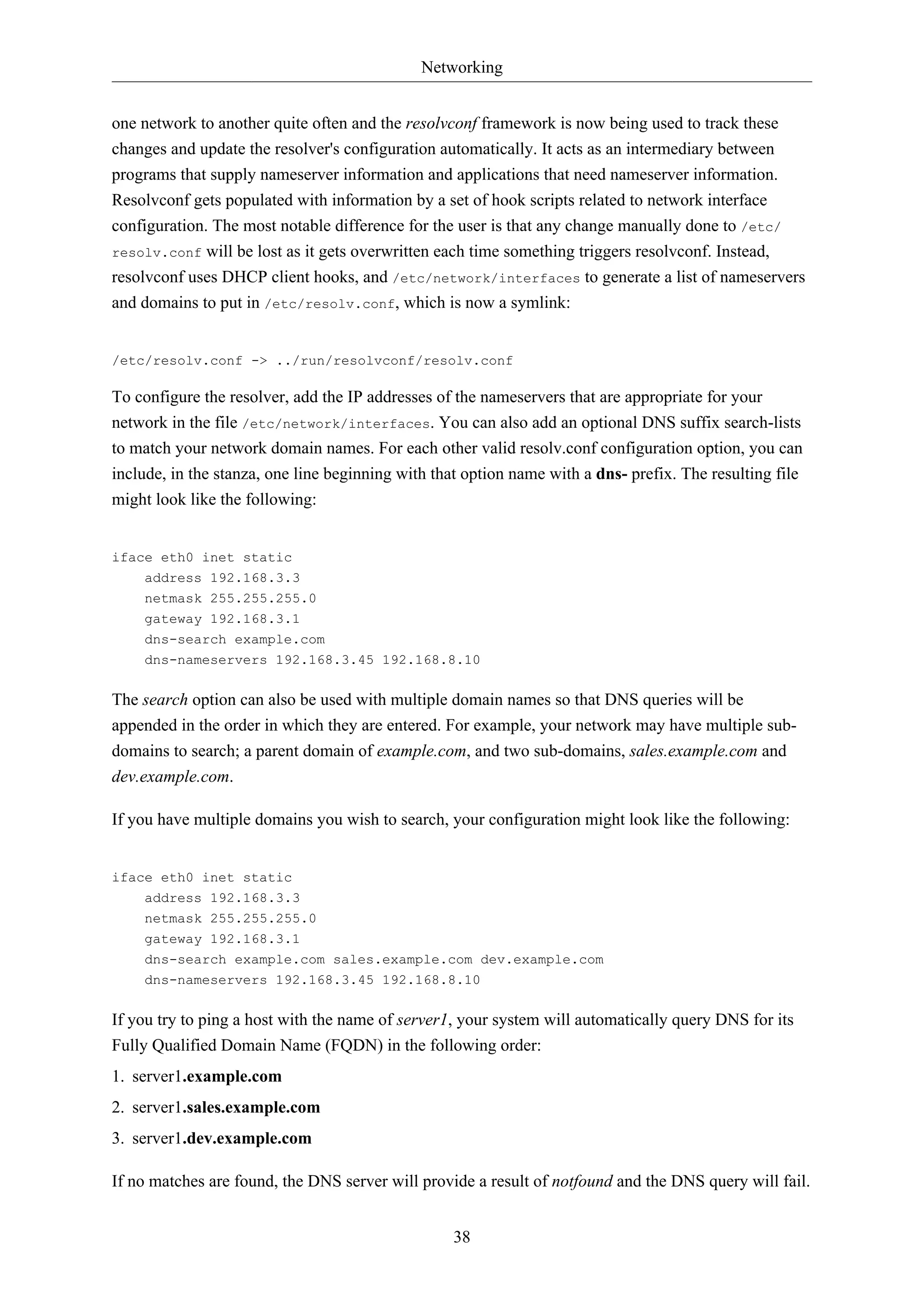 Networking
38
one network to another quite often and the resolvconf framework is now being used to track these
changes and update the resolver's configuration automatically. It acts as an intermediary between
programs that supply nameserver information and applications that need nameserver information.
Resolvconf gets populated with information by a set of hook scripts related to network interface
configuration. The most notable difference for the user is that any change manually done to /etc/
resolv.conf will be lost as it gets overwritten each time something triggers resolvconf. Instead,
resolvconf uses DHCP client hooks, and /etc/network/interfaces to generate a list of nameservers
and domains to put in /etc/resolv.conf, which is now a symlink:
/etc/resolv.conf -> ../run/resolvconf/resolv.conf
To configure the resolver, add the IP addresses of the nameservers that are appropriate for your
network in the file /etc/network/interfaces. You can also add an optional DNS suffix search-lists
to match your network domain names. For each other valid resolv.conf configuration option, you can
include, in the stanza, one line beginning with that option name with a dns- prefix. The resulting file
might look like the following:
iface eth0 inet static
address 192.168.3.3
netmask 255.255.255.0
gateway 192.168.3.1
dns-search example.com
dns-nameservers 192.168.3.45 192.168.8.10
The search option can also be used with multiple domain names so that DNS queries will be
appended in the order in which they are entered. For example, your network may have multiple sub-
domains to search; a parent domain of example.com, and two sub-domains, sales.example.com and
dev.example.com.
If you have multiple domains you wish to search, your configuration might look like the following:
iface eth0 inet static
address 192.168.3.3
netmask 255.255.255.0
gateway 192.168.3.1
dns-search example.com sales.example.com dev.example.com
dns-nameservers 192.168.3.45 192.168.8.10
If you try to ping a host with the name of server1, your system will automatically query DNS for its
Fully Qualified Domain Name (FQDN) in the following order:
1. server1.example.com
2. server1.sales.example.com
3. server1.dev.example.com
If no matches are found, the DNS server will provide a result of notfound and the DNS query will fail.
 