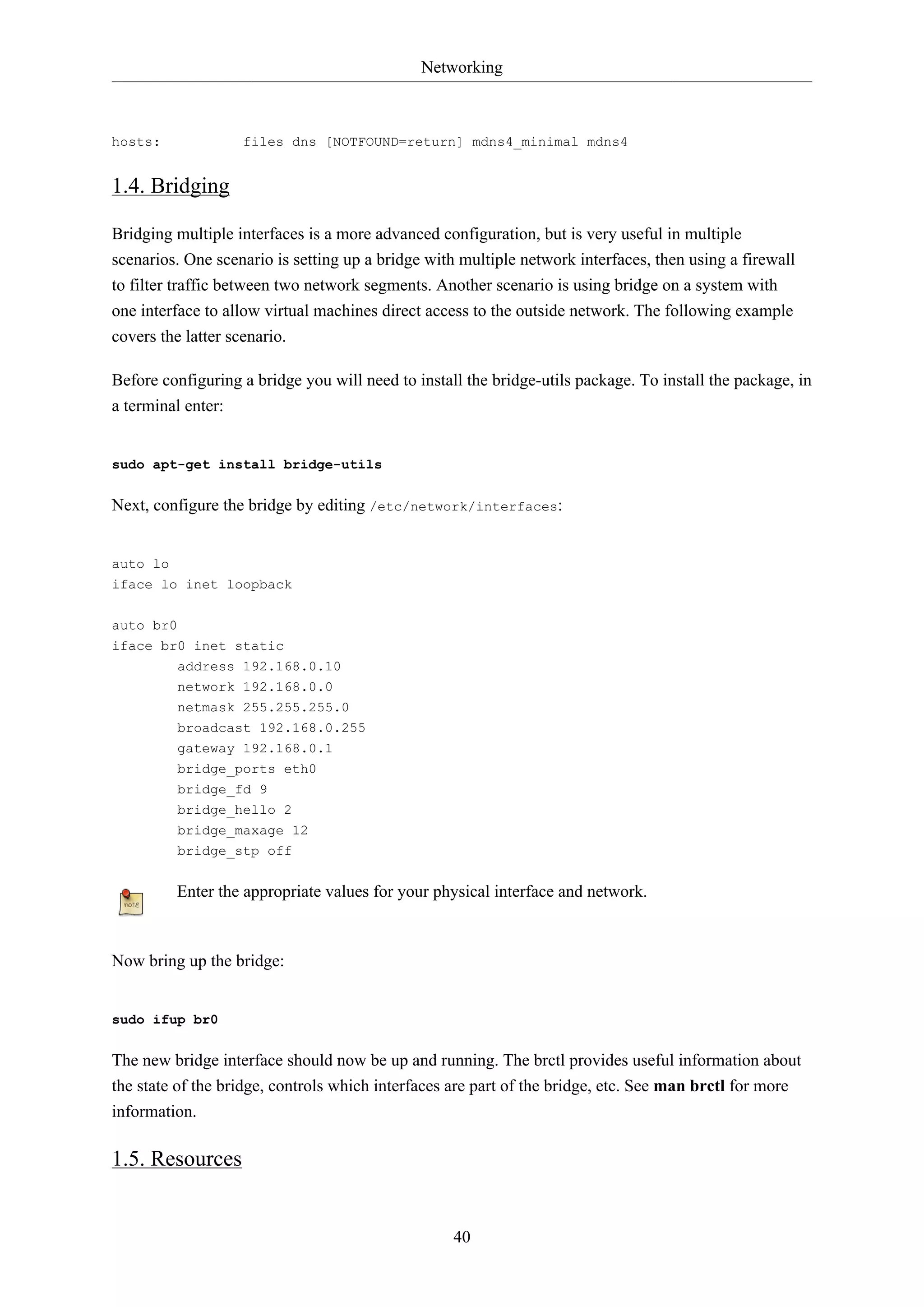 Networking
40
hosts: files dns [NOTFOUND=return] mdns4_minimal mdns4
1.4. Bridging
Bridging multiple interfaces is a more advanced configuration, but is very useful in multiple
scenarios. One scenario is setting up a bridge with multiple network interfaces, then using a firewall
to filter traffic between two network segments. Another scenario is using bridge on a system with
one interface to allow virtual machines direct access to the outside network. The following example
covers the latter scenario.
Before configuring a bridge you will need to install the bridge-utils package. To install the package, in
a terminal enter:
sudo apt-get install bridge-utils
Next, configure the bridge by editing /etc/network/interfaces:
auto lo
iface lo inet loopback
auto br0
iface br0 inet static
address 192.168.0.10
network 192.168.0.0
netmask 255.255.255.0
broadcast 192.168.0.255
gateway 192.168.0.1
bridge_ports eth0
bridge_fd 9
bridge_hello 2
bridge_maxage 12
bridge_stp off
Enter the appropriate values for your physical interface and network.
Now bring up the bridge:
sudo ifup br0
The new bridge interface should now be up and running. The brctl provides useful information about
the state of the bridge, controls which interfaces are part of the bridge, etc. See man brctl for more
information.
1.5. Resources
 