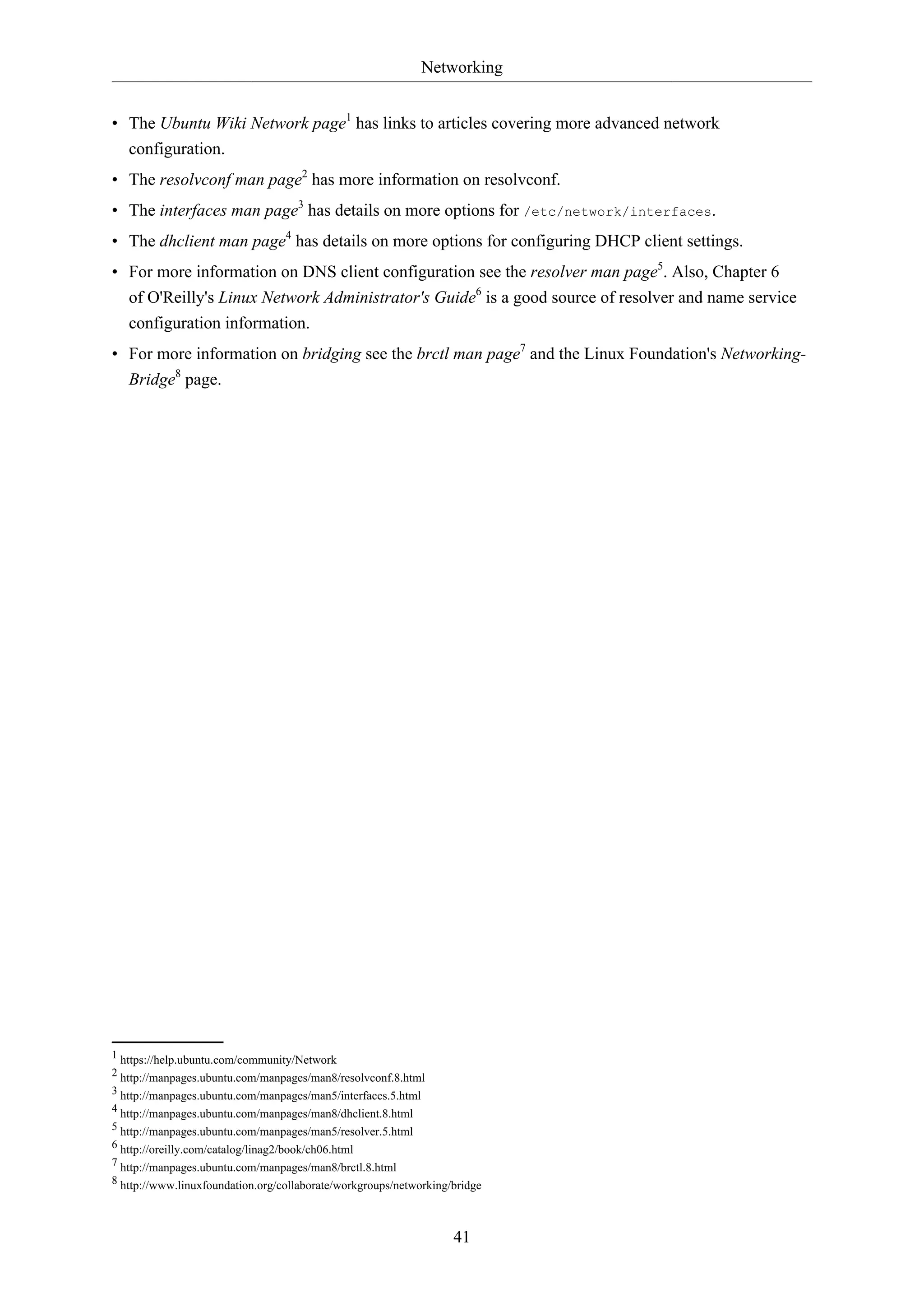 Networking
41
• The Ubuntu Wiki Network page1
has links to articles covering more advanced network
configuration.
• The resolvconf man page2
has more information on resolvconf.
• The interfaces man page3
has details on more options for /etc/network/interfaces.
• The dhclient man page4
has details on more options for configuring DHCP client settings.
• For more information on DNS client configuration see the resolver man page5
. Also, Chapter 6
of O'Reilly's Linux Network Administrator's Guide6
is a good source of resolver and name service
configuration information.
• For more information on bridging see the brctl man page7
and the Linux Foundation's Networking-
Bridge8
page.
1 https://help.ubuntu.com/community/Network
2 http://manpages.ubuntu.com/manpages/man8/resolvconf.8.html
3 http://manpages.ubuntu.com/manpages/man5/interfaces.5.html
4 http://manpages.ubuntu.com/manpages/man8/dhclient.8.html
5 http://manpages.ubuntu.com/manpages/man5/resolver.5.html
6 http://oreilly.com/catalog/linag2/book/ch06.html
7 http://manpages.ubuntu.com/manpages/man8/brctl.8.html
8 http://www.linuxfoundation.org/collaborate/workgroups/networking/bridge
 
