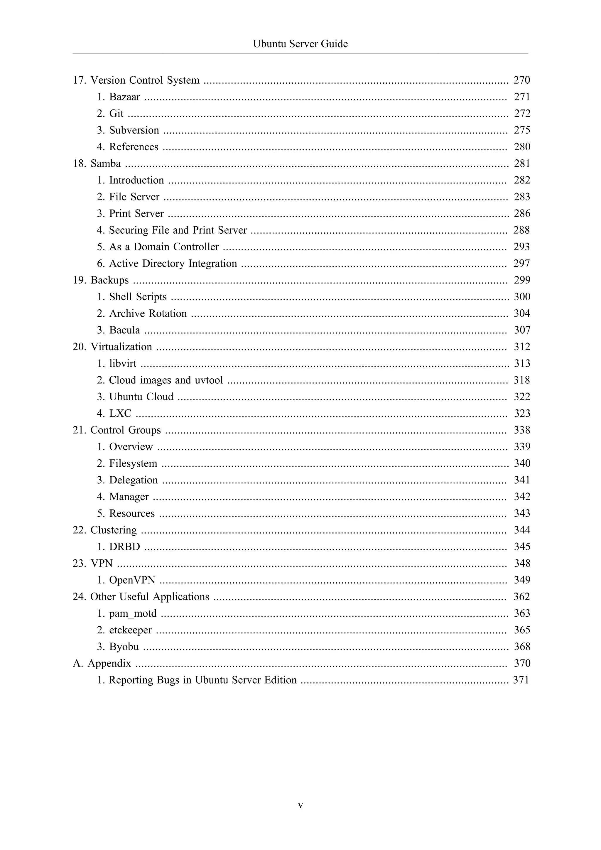 Ubuntu Server Guide
v
17. Version Control System ..................................................................................................... 270
1. Bazaar ........................................................................................................................ 271
2. Git .............................................................................................................................. 272
3. Subversion .................................................................................................................. 275
4. References .................................................................................................................. 280
18. Samba ............................................................................................................................... 281
1. Introduction ................................................................................................................ 282
2. File Server .................................................................................................................. 283
3. Print Server ................................................................................................................. 286
4. Securing File and Print Server ..................................................................................... 288
5. As a Domain Controller .............................................................................................. 293
6. Active Directory Integration ........................................................................................ 297
19. Backups ............................................................................................................................ 299
1. Shell Scripts ................................................................................................................ 300
2. Archive Rotation ......................................................................................................... 304
3. Bacula ........................................................................................................................ 307
20. Virtualization .................................................................................................................... 312
1. libvirt .......................................................................................................................... 313
2. Cloud images and uvtool ............................................................................................. 318
3. Ubuntu Cloud ............................................................................................................. 322
4. LXC ........................................................................................................................... 323
21. Control Groups ................................................................................................................. 338
1. Overview .................................................................................................................... 339
2. Filesystem ................................................................................................................... 340
3. Delegation .................................................................................................................. 341
4. Manager ..................................................................................................................... 342
5. Resources ................................................................................................................... 343
22. Clustering ......................................................................................................................... 344
1. DRBD ........................................................................................................................ 345
23. VPN ................................................................................................................................. 348
1. OpenVPN ................................................................................................................... 349
24. Other Useful Applications ................................................................................................. 362
1. pam_motd ................................................................................................................... 363
2. etckeeper .................................................................................................................... 365
3. Byobu ......................................................................................................................... 368
A. Appendix ........................................................................................................................... 370
1. Reporting Bugs in Ubuntu Server Edition ..................................................................... 371
 
