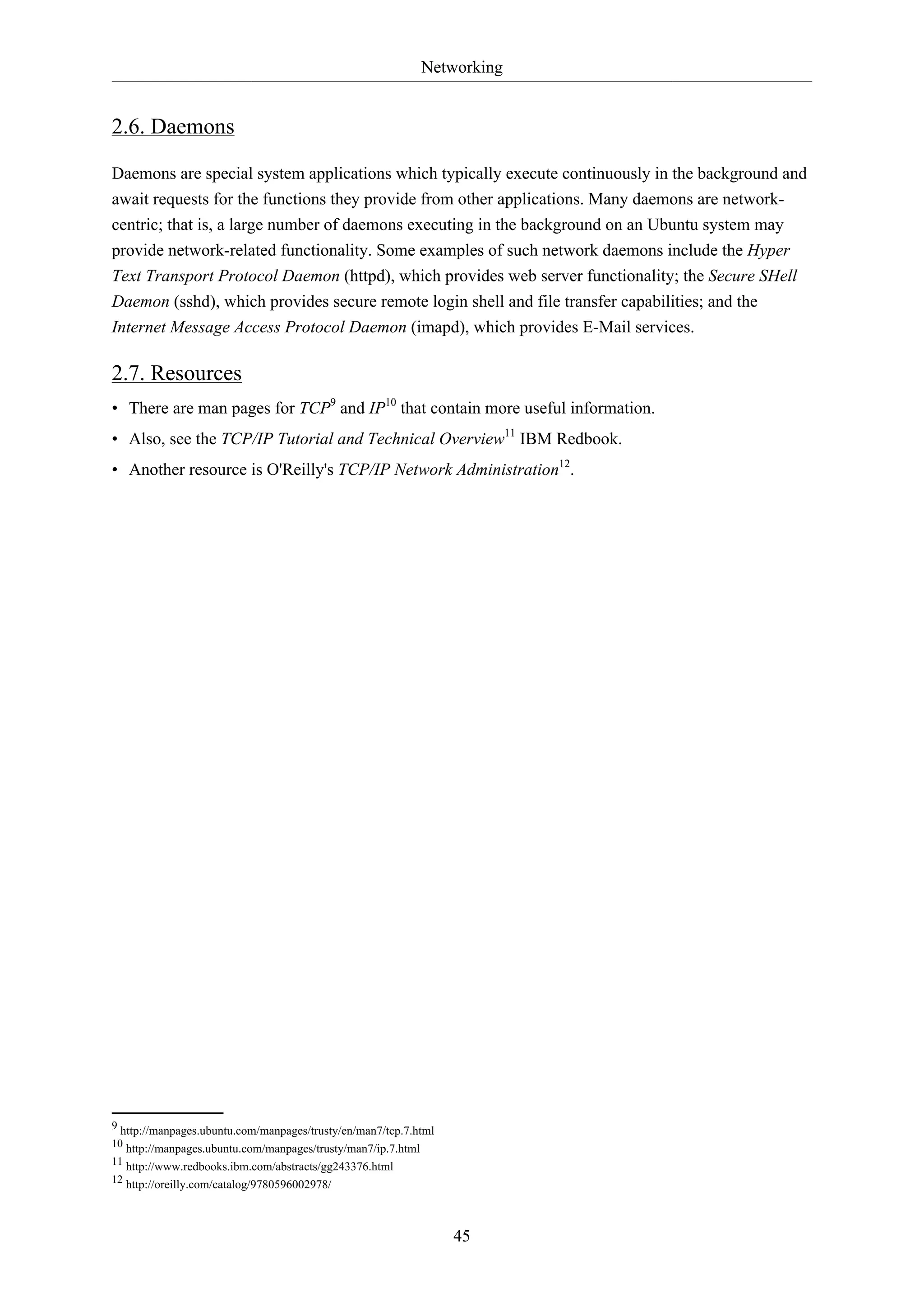 Networking
45
2.6. Daemons
Daemons are special system applications which typically execute continuously in the background and
await requests for the functions they provide from other applications. Many daemons are network-
centric; that is, a large number of daemons executing in the background on an Ubuntu system may
provide network-related functionality. Some examples of such network daemons include the Hyper
Text Transport Protocol Daemon (httpd), which provides web server functionality; the Secure SHell
Daemon (sshd), which provides secure remote login shell and file transfer capabilities; and the
Internet Message Access Protocol Daemon (imapd), which provides E-Mail services.
2.7. Resources
• There are man pages for TCP9
and IP10
that contain more useful information.
• Also, see the TCP/IP Tutorial and Technical Overview11
IBM Redbook.
• Another resource is O'Reilly's TCP/IP Network Administration12
.
9 http://manpages.ubuntu.com/manpages/trusty/en/man7/tcp.7.html
10 http://manpages.ubuntu.com/manpages/trusty/man7/ip.7.html
11 http://www.redbooks.ibm.com/abstracts/gg243376.html
12 http://oreilly.com/catalog/9780596002978/
 