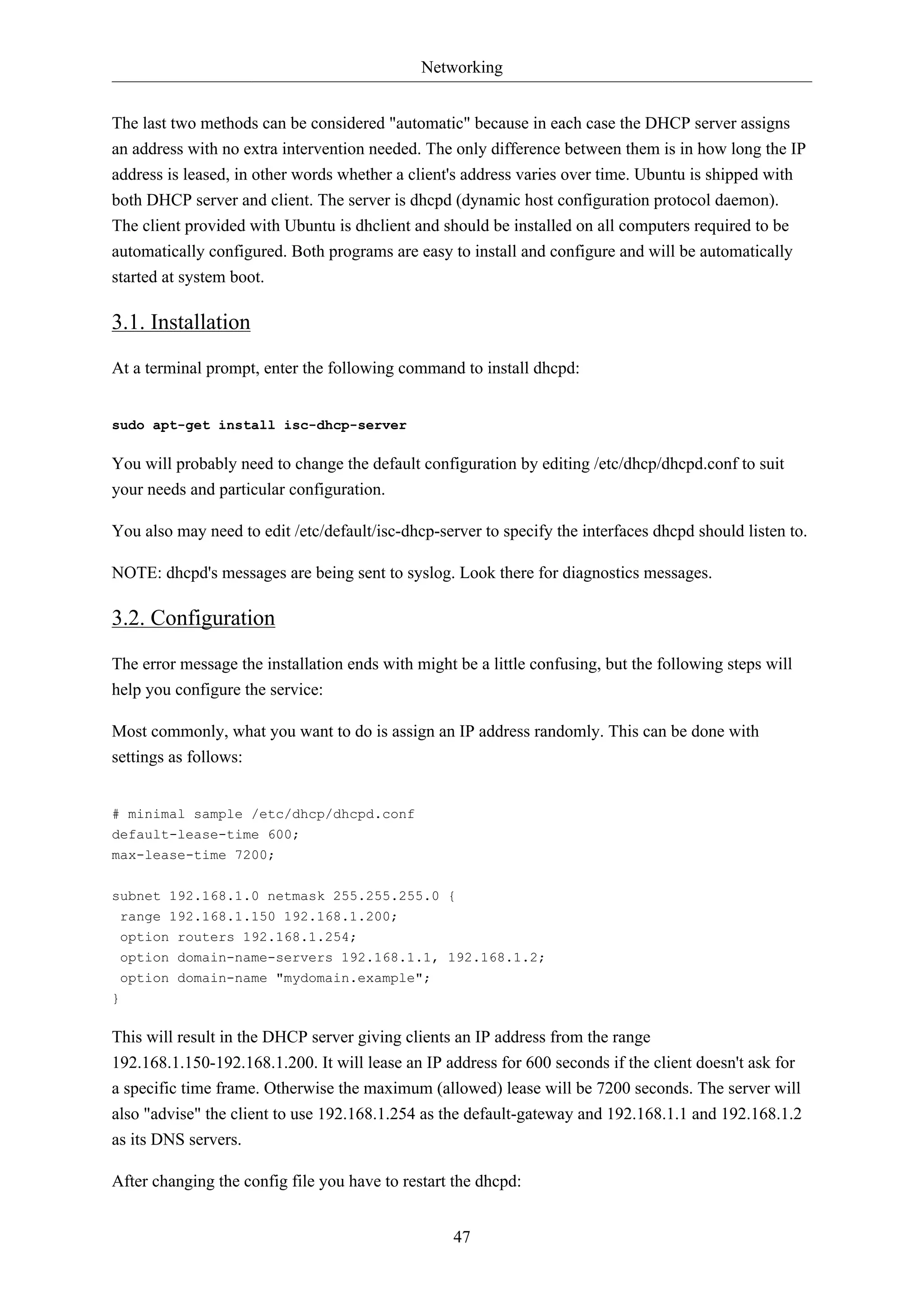 Networking
47
The last two methods can be considered "automatic" because in each case the DHCP server assigns
an address with no extra intervention needed. The only difference between them is in how long the IP
address is leased, in other words whether a client's address varies over time. Ubuntu is shipped with
both DHCP server and client. The server is dhcpd (dynamic host configuration protocol daemon).
The client provided with Ubuntu is dhclient and should be installed on all computers required to be
automatically configured. Both programs are easy to install and configure and will be automatically
started at system boot.
3.1. Installation
At a terminal prompt, enter the following command to install dhcpd:
sudo apt-get install isc-dhcp-server
You will probably need to change the default configuration by editing /etc/dhcp/dhcpd.conf to suit
your needs and particular configuration.
You also may need to edit /etc/default/isc-dhcp-server to specify the interfaces dhcpd should listen to.
NOTE: dhcpd's messages are being sent to syslog. Look there for diagnostics messages.
3.2. Configuration
The error message the installation ends with might be a little confusing, but the following steps will
help you configure the service:
Most commonly, what you want to do is assign an IP address randomly. This can be done with
settings as follows:
# minimal sample /etc/dhcp/dhcpd.conf
default-lease-time 600;
max-lease-time 7200;
subnet 192.168.1.0 netmask 255.255.255.0 {
range 192.168.1.150 192.168.1.200;
option routers 192.168.1.254;
option domain-name-servers 192.168.1.1, 192.168.1.2;
option domain-name "mydomain.example";
}
This will result in the DHCP server giving clients an IP address from the range
192.168.1.150-192.168.1.200. It will lease an IP address for 600 seconds if the client doesn't ask for
a specific time frame. Otherwise the maximum (allowed) lease will be 7200 seconds. The server will
also "advise" the client to use 192.168.1.254 as the default-gateway and 192.168.1.1 and 192.168.1.2
as its DNS servers.
After changing the config file you have to restart the dhcpd:
 