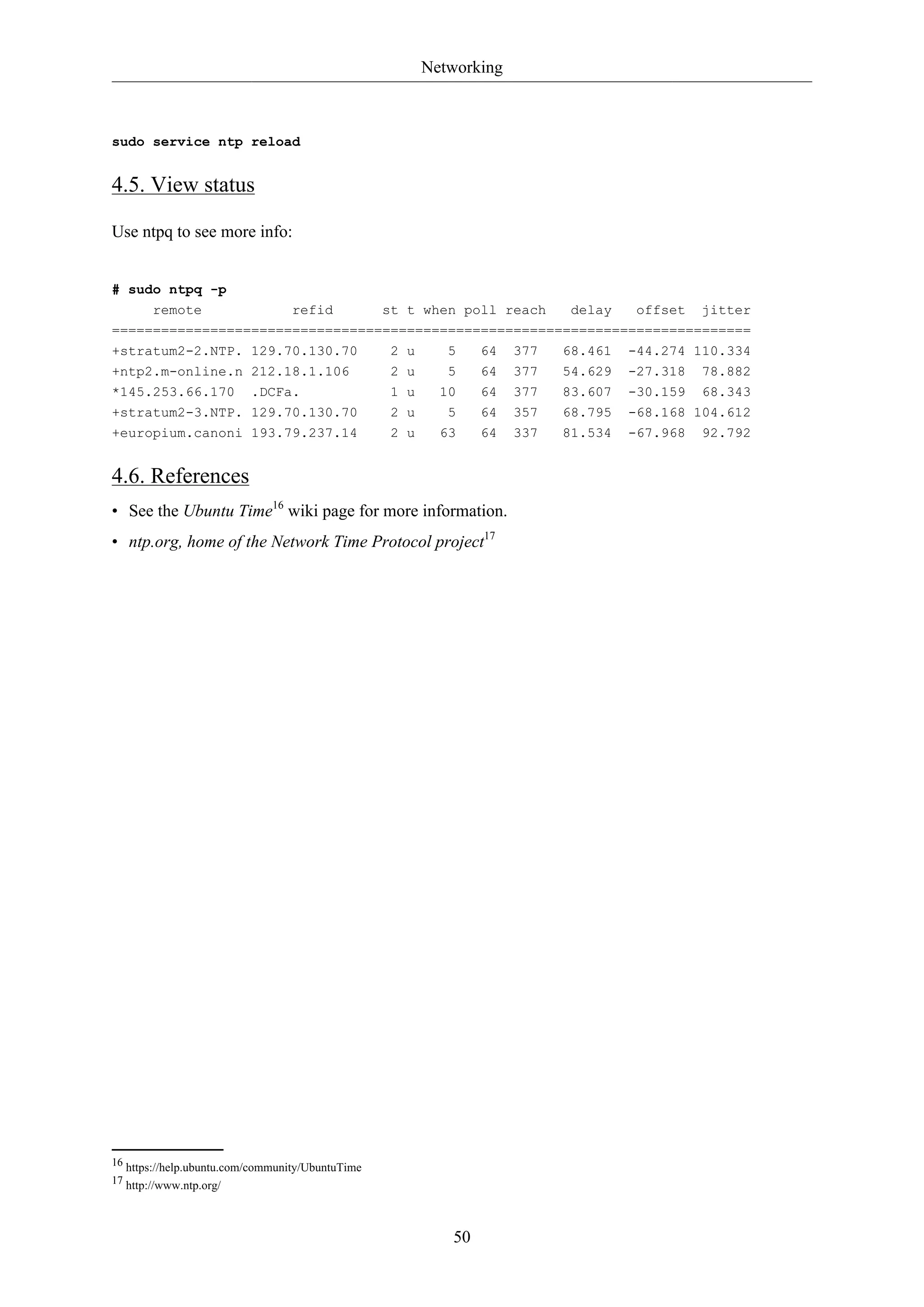 Networking
50
sudo service ntp reload
4.5. View status
Use ntpq to see more info:
# sudo ntpq -p
remote refid st t when poll reach delay offset jitter
==============================================================================
+stratum2-2.NTP. 129.70.130.70 2 u 5 64 377 68.461 -44.274 110.334
+ntp2.m-online.n 212.18.1.106 2 u 5 64 377 54.629 -27.318 78.882
*145.253.66.170 .DCFa. 1 u 10 64 377 83.607 -30.159 68.343
+stratum2-3.NTP. 129.70.130.70 2 u 5 64 357 68.795 -68.168 104.612
+europium.canoni 193.79.237.14 2 u 63 64 337 81.534 -67.968 92.792
4.6. References
• See the Ubuntu Time16
wiki page for more information.
• ntp.org, home of the Network Time Protocol project17
16 https://help.ubuntu.com/community/UbuntuTime
17 http://www.ntp.org/
 