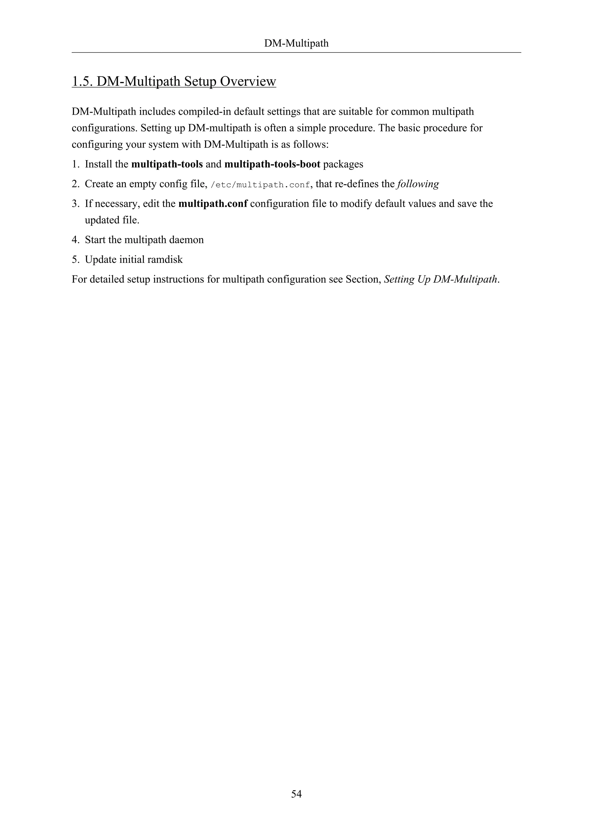 DM-Multipath
54
1.5. DM-Multipath Setup Overview
DM-Multipath includes compiled-in default settings that are suitable for common multipath
configurations. Setting up DM-multipath is often a simple procedure. The basic procedure for
configuring your system with DM-Multipath is as follows:
1. Install the multipath-tools and multipath-tools-boot packages
2. Create an empty config file, /etc/multipath.conf, that re-defines the following
3. If necessary, edit the multipath.conf configuration file to modify default values and save the
updated file.
4. Start the multipath daemon
5. Update initial ramdisk
For detailed setup instructions for multipath configuration see Section, Setting Up DM-Multipath.
 