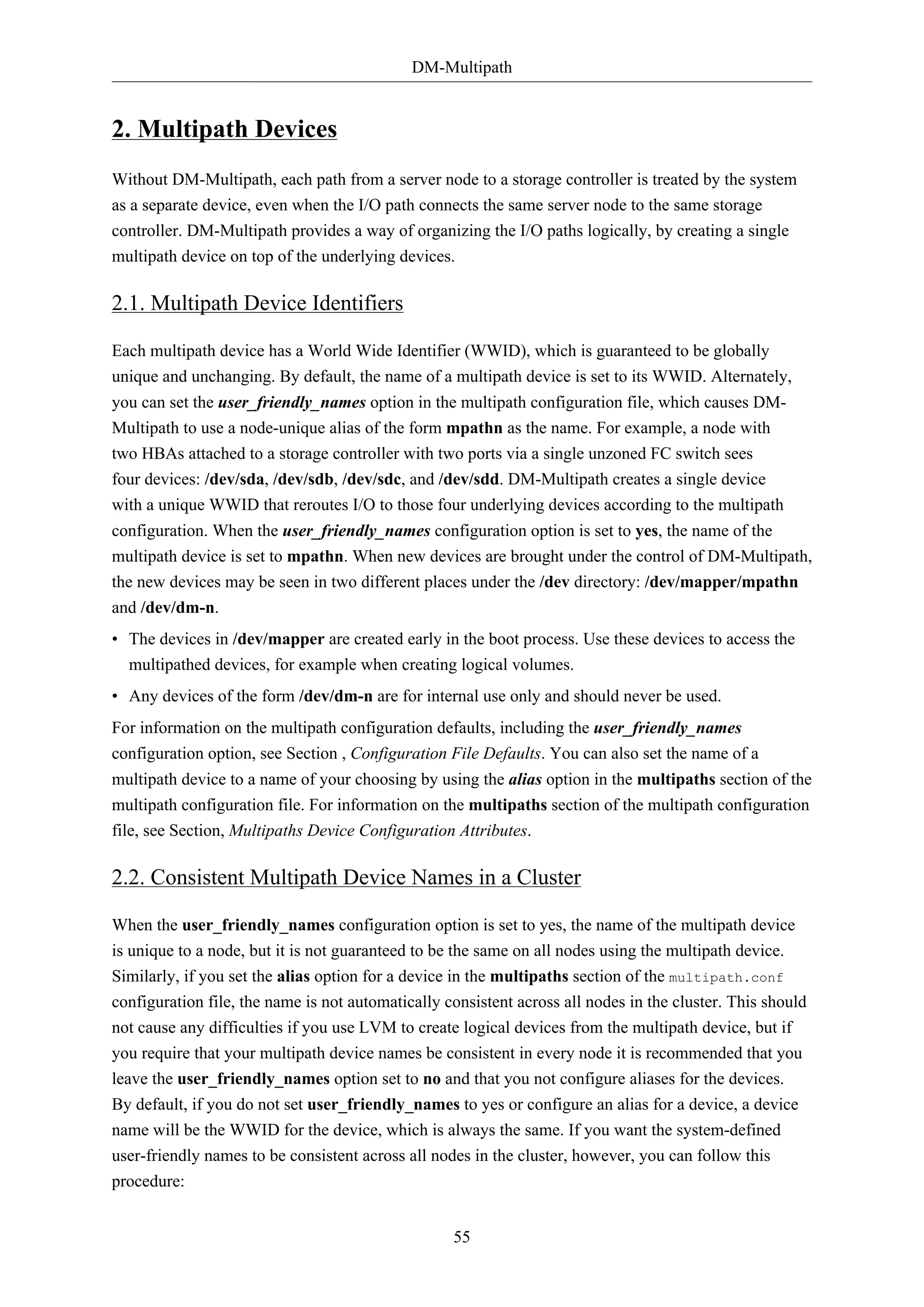 DM-Multipath
55
2. Multipath Devices
Without DM-Multipath, each path from a server node to a storage controller is treated by the system
as a separate device, even when the I/O path connects the same server node to the same storage
controller. DM-Multipath provides a way of organizing the I/O paths logically, by creating a single
multipath device on top of the underlying devices.
2.1. Multipath Device Identifiers
Each multipath device has a World Wide Identifier (WWID), which is guaranteed to be globally
unique and unchanging. By default, the name of a multipath device is set to its WWID. Alternately,
you can set the user_friendly_names option in the multipath configuration file, which causes DM-
Multipath to use a node-unique alias of the form mpathn as the name. For example, a node with
two HBAs attached to a storage controller with two ports via a single unzoned FC switch sees
four devices: /dev/sda, /dev/sdb, /dev/sdc, and /dev/sdd. DM-Multipath creates a single device
with a unique WWID that reroutes I/O to those four underlying devices according to the multipath
configuration. When the user_friendly_names configuration option is set to yes, the name of the
multipath device is set to mpathn. When new devices are brought under the control of DM-Multipath,
the new devices may be seen in two different places under the /dev directory: /dev/mapper/mpathn
and /dev/dm-n.
• The devices in /dev/mapper are created early in the boot process. Use these devices to access the
multipathed devices, for example when creating logical volumes.
• Any devices of the form /dev/dm-n are for internal use only and should never be used.
For information on the multipath configuration defaults, including the user_friendly_names
configuration option, see Section , Configuration File Defaults. You can also set the name of a
multipath device to a name of your choosing by using the alias option in the multipaths section of the
multipath configuration file. For information on the multipaths section of the multipath configuration
file, see Section, Multipaths Device Configuration Attributes.
2.2. Consistent Multipath Device Names in a Cluster
When the user_friendly_names configuration option is set to yes, the name of the multipath device
is unique to a node, but it is not guaranteed to be the same on all nodes using the multipath device.
Similarly, if you set the alias option for a device in the multipaths section of the multipath.conf
configuration file, the name is not automatically consistent across all nodes in the cluster. This should
not cause any difficulties if you use LVM to create logical devices from the multipath device, but if
you require that your multipath device names be consistent in every node it is recommended that you
leave the user_friendly_names option set to no and that you not configure aliases for the devices.
By default, if you do not set user_friendly_names to yes or configure an alias for a device, a device
name will be the WWID for the device, which is always the same. If you want the system-defined
user-friendly names to be consistent across all nodes in the cluster, however, you can follow this
procedure:
 