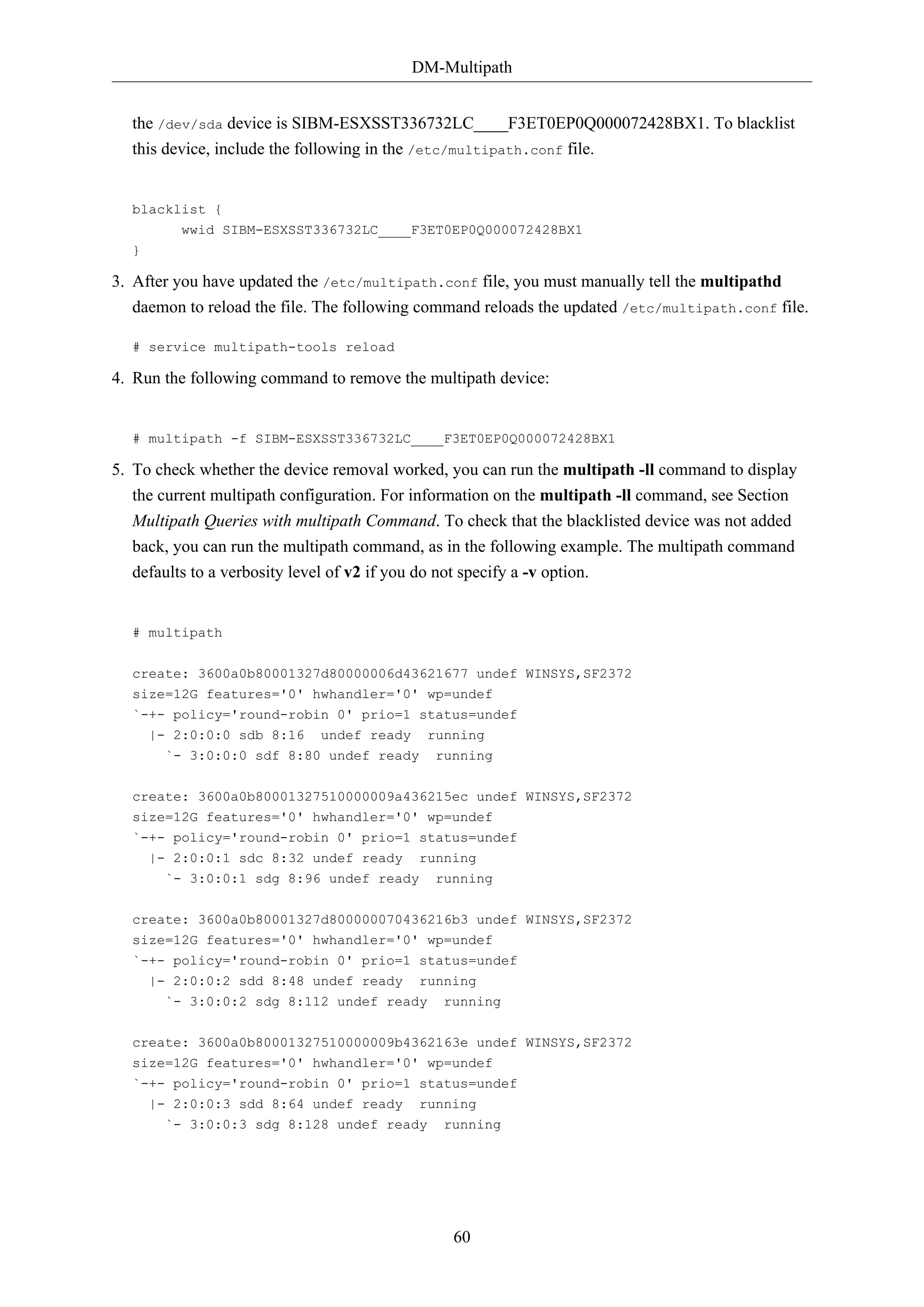 DM-Multipath
60
the /dev/sda device is SIBM-ESXSST336732LC____F3ET0EP0Q000072428BX1. To blacklist
this device, include the following in the /etc/multipath.conf file.
blacklist {
wwid SIBM-ESXSST336732LC____F3ET0EP0Q000072428BX1
}
3. After you have updated the /etc/multipath.conf file, you must manually tell the multipathd
daemon to reload the file. The following command reloads the updated /etc/multipath.conf file.
# service multipath-tools reload
4. Run the following command to remove the multipath device:
# multipath -f SIBM-ESXSST336732LC____F3ET0EP0Q000072428BX1
5. To check whether the device removal worked, you can run the multipath -ll command to display
the current multipath configuration. For information on the multipath -ll command, see Section
Multipath Queries with multipath Command. To check that the blacklisted device was not added
back, you can run the multipath command, as in the following example. The multipath command
defaults to a verbosity level of v2 if you do not specify a -v option.
# multipath
create: 3600a0b80001327d80000006d43621677 undef WINSYS,SF2372
size=12G features='0' hwhandler='0' wp=undef
`-+- policy='round-robin 0' prio=1 status=undef
|- 2:0:0:0 sdb 8:16 undef ready running
`- 3:0:0:0 sdf 8:80 undef ready running
create: 3600a0b80001327510000009a436215ec undef WINSYS,SF2372
size=12G features='0' hwhandler='0' wp=undef
`-+- policy='round-robin 0' prio=1 status=undef
|- 2:0:0:1 sdc 8:32 undef ready running
`- 3:0:0:1 sdg 8:96 undef ready running
create: 3600a0b80001327d800000070436216b3 undef WINSYS,SF2372
size=12G features='0' hwhandler='0' wp=undef
`-+- policy='round-robin 0' prio=1 status=undef
|- 2:0:0:2 sdd 8:48 undef ready running
`- 3:0:0:2 sdg 8:112 undef ready running
create: 3600a0b80001327510000009b4362163e undef WINSYS,SF2372
size=12G features='0' hwhandler='0' wp=undef
`-+- policy='round-robin 0' prio=1 status=undef
|- 2:0:0:3 sdd 8:64 undef ready running
`- 3:0:0:3 sdg 8:128 undef ready running
 