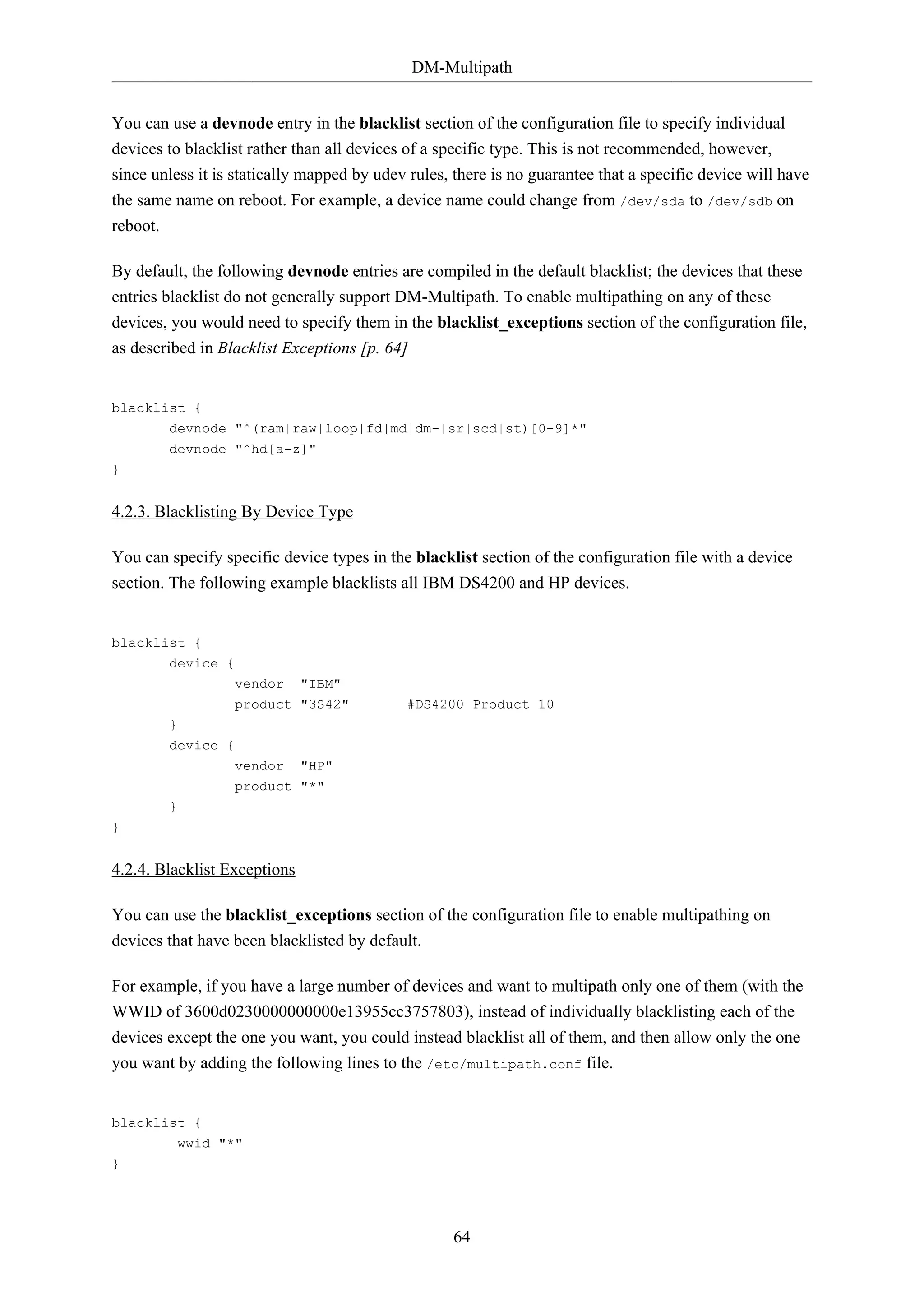 DM-Multipath
64
You can use a devnode entry in the blacklist section of the configuration file to specify individual
devices to blacklist rather than all devices of a specific type. This is not recommended, however,
since unless it is statically mapped by udev rules, there is no guarantee that a specific device will have
the same name on reboot. For example, a device name could change from /dev/sda to /dev/sdb on
reboot.
By default, the following devnode entries are compiled in the default blacklist; the devices that these
entries blacklist do not generally support DM-Multipath. To enable multipathing on any of these
devices, you would need to specify them in the blacklist_exceptions section of the configuration file,
as described in Blacklist Exceptions [p. 64]
blacklist {
devnode "^(ram|raw|loop|fd|md|dm-|sr|scd|st)[0-9]*"
devnode "^hd[a-z]"
}
4.2.3. Blacklisting By Device Type
You can specify specific device types in the blacklist section of the configuration file with a device
section. The following example blacklists all IBM DS4200 and HP devices.
blacklist {
device {
vendor "IBM"
product "3S42" #DS4200 Product 10
}
device {
vendor "HP"
product "*"
}
}
4.2.4. Blacklist Exceptions
You can use the blacklist_exceptions section of the configuration file to enable multipathing on
devices that have been blacklisted by default.
For example, if you have a large number of devices and want to multipath only one of them (with the
WWID of 3600d0230000000000e13955cc3757803), instead of individually blacklisting each of the
devices except the one you want, you could instead blacklist all of them, and then allow only the one
you want by adding the following lines to the /etc/multipath.conf file.
blacklist {
wwid "*"
}
 