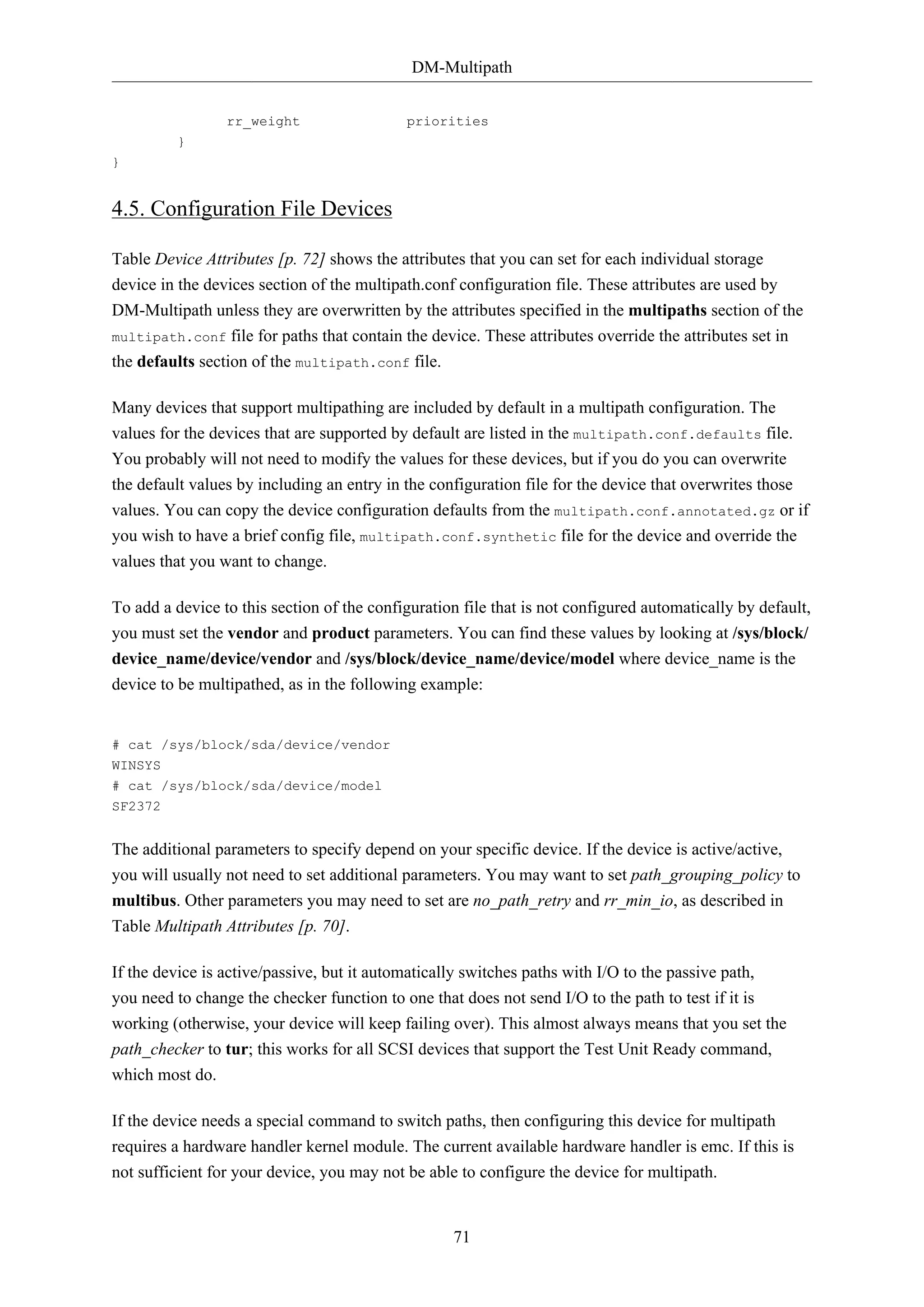DM-Multipath
71
rr_weight priorities
}
}
4.5. Configuration File Devices
Table Device Attributes [p. 72] shows the attributes that you can set for each individual storage
device in the devices section of the multipath.conf configuration file. These attributes are used by
DM-Multipath unless they are overwritten by the attributes specified in the multipaths section of the
multipath.conf file for paths that contain the device. These attributes override the attributes set in
the defaults section of the multipath.conf file.
Many devices that support multipathing are included by default in a multipath configuration. The
values for the devices that are supported by default are listed in the multipath.conf.defaults file.
You probably will not need to modify the values for these devices, but if you do you can overwrite
the default values by including an entry in the configuration file for the device that overwrites those
values. You can copy the device configuration defaults from the multipath.conf.annotated.gz or if
you wish to have a brief config file, multipath.conf.synthetic file for the device and override the
values that you want to change.
To add a device to this section of the configuration file that is not configured automatically by default,
you must set the vendor and product parameters. You can find these values by looking at /sys/block/
device_name/device/vendor and /sys/block/device_name/device/model where device_name is the
device to be multipathed, as in the following example:
# cat /sys/block/sda/device/vendor
WINSYS
# cat /sys/block/sda/device/model
SF2372
The additional parameters to specify depend on your specific device. If the device is active/active,
you will usually not need to set additional parameters. You may want to set path_grouping_policy to
multibus. Other parameters you may need to set are no_path_retry and rr_min_io, as described in
Table Multipath Attributes [p. 70].
If the device is active/passive, but it automatically switches paths with I/O to the passive path,
you need to change the checker function to one that does not send I/O to the path to test if it is
working (otherwise, your device will keep failing over). This almost always means that you set the
path_checker to tur; this works for all SCSI devices that support the Test Unit Ready command,
which most do.
If the device needs a special command to switch paths, then configuring this device for multipath
requires a hardware handler kernel module. The current available hardware handler is emc. If this is
not sufficient for your device, you may not be able to configure the device for multipath.
 