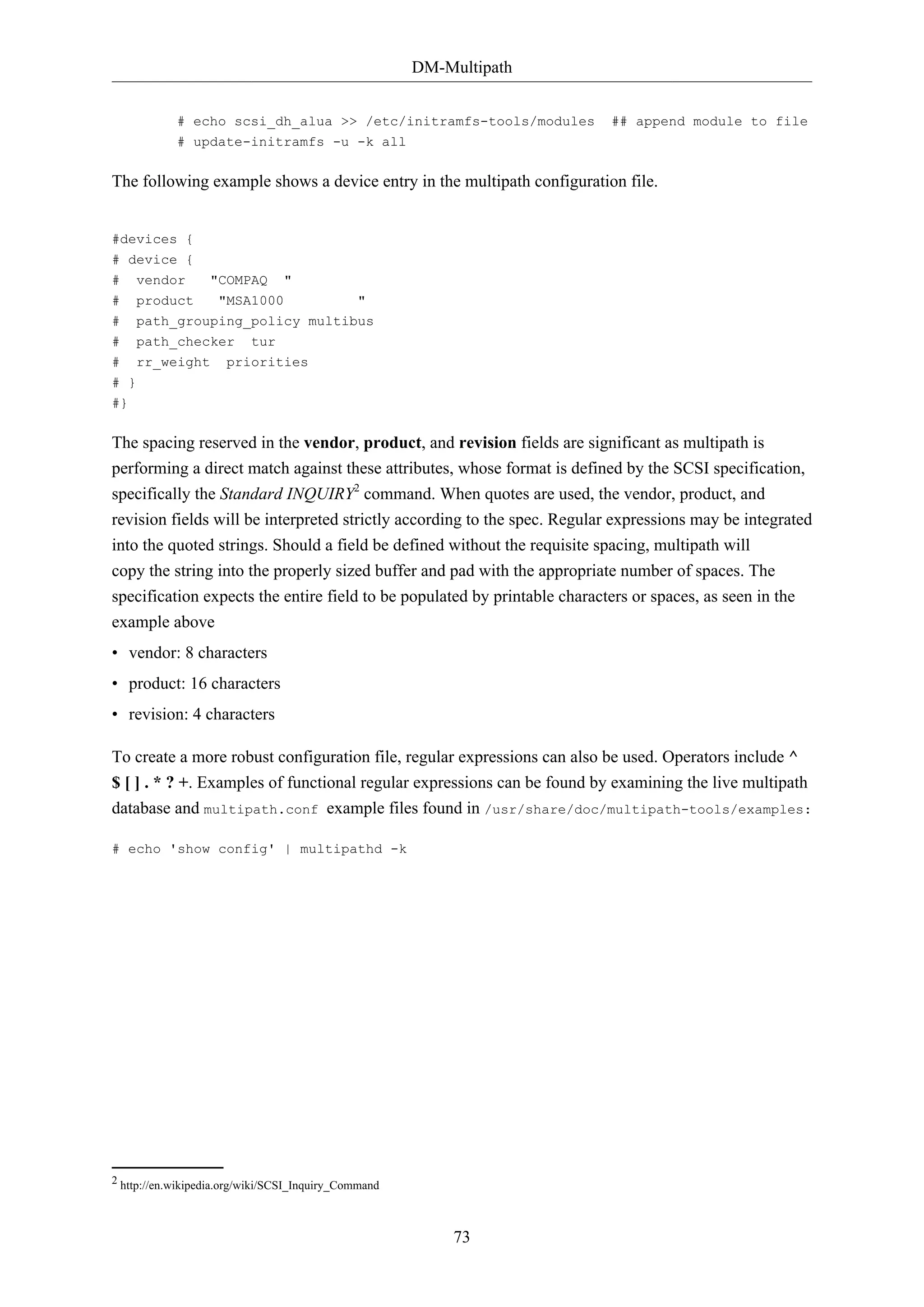 DM-Multipath
73
# echo scsi_dh_alua >> /etc/initramfs-tools/modules ## append module to file
# update-initramfs -u -k all
The following example shows a device entry in the multipath configuration file.
#devices {
# device {
# vendor "COMPAQ "
# product "MSA1000 "
# path_grouping_policy multibus
# path_checker tur
# rr_weight priorities
# }
#}
The spacing reserved in the vendor, product, and revision fields are significant as multipath is
performing a direct match against these attributes, whose format is defined by the SCSI specification,
specifically the Standard INQUIRY2
command. When quotes are used, the vendor, product, and
revision fields will be interpreted strictly according to the spec. Regular expressions may be integrated
into the quoted strings. Should a field be defined without the requisite spacing, multipath will
copy the string into the properly sized buffer and pad with the appropriate number of spaces. The
specification expects the entire field to be populated by printable characters or spaces, as seen in the
example above
• vendor: 8 characters
• product: 16 characters
• revision: 4 characters
To create a more robust configuration file, regular expressions can also be used. Operators include ^
$ [ ] . * ? +. Examples of functional regular expressions can be found by examining the live multipath
database and multipath.conf example files found in /usr/share/doc/multipath-tools/examples:
# echo 'show config' | multipathd -k
2 http://en.wikipedia.org/wiki/SCSI_Inquiry_Command
 