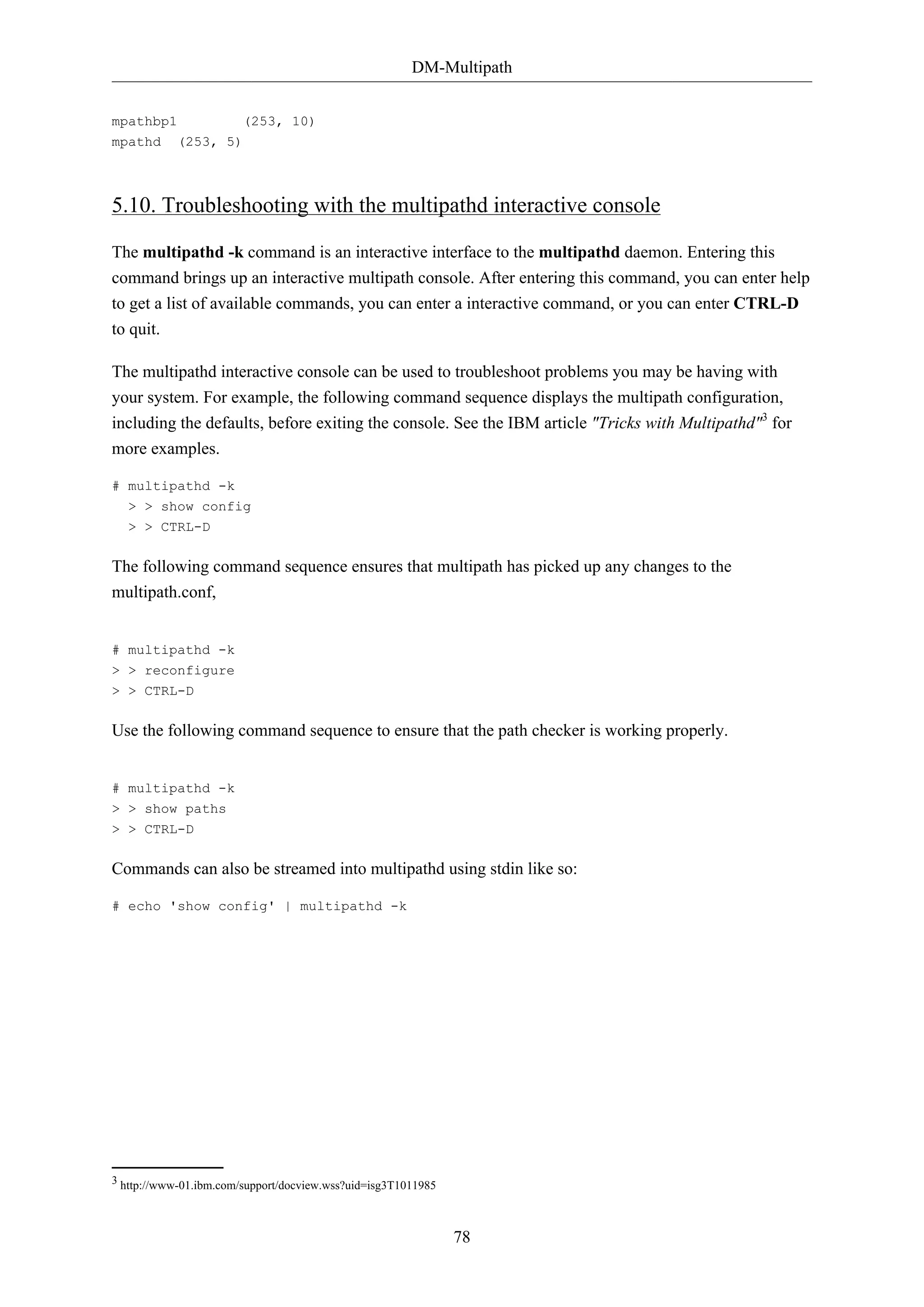 DM-Multipath
78
mpathbp1 (253, 10)
mpathd (253, 5)
5.10. Troubleshooting with the multipathd interactive console
The multipathd -k command is an interactive interface to the multipathd daemon. Entering this
command brings up an interactive multipath console. After entering this command, you can enter help
to get a list of available commands, you can enter a interactive command, or you can enter CTRL-D
to quit.
The multipathd interactive console can be used to troubleshoot problems you may be having with
your system. For example, the following command sequence displays the multipath configuration,
including the defaults, before exiting the console. See the IBM article "Tricks with Multipathd"3
for
more examples.
# multipathd -k
> > show config
> > CTRL-D
The following command sequence ensures that multipath has picked up any changes to the
multipath.conf,
# multipathd -k
> > reconfigure
> > CTRL-D
Use the following command sequence to ensure that the path checker is working properly.
# multipathd -k
> > show paths
> > CTRL-D
Commands can also be streamed into multipathd using stdin like so:
# echo 'show config' | multipathd -k
3 http://www-01.ibm.com/support/docview.wss?uid=isg3T1011985
 