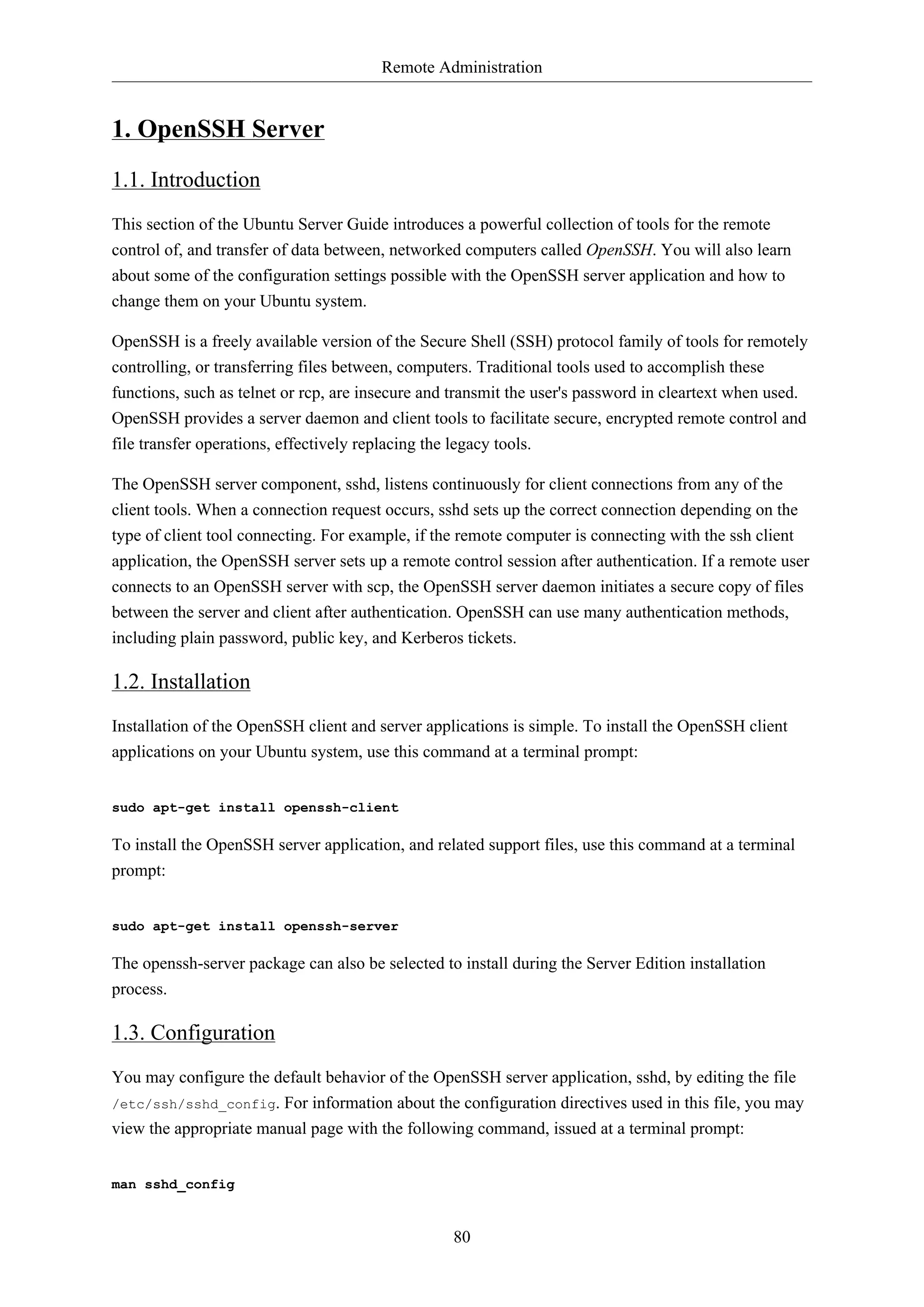 Remote Administration
80
1. OpenSSH Server
1.1. Introduction
This section of the Ubuntu Server Guide introduces a powerful collection of tools for the remote
control of, and transfer of data between, networked computers called OpenSSH. You will also learn
about some of the configuration settings possible with the OpenSSH server application and how to
change them on your Ubuntu system.
OpenSSH is a freely available version of the Secure Shell (SSH) protocol family of tools for remotely
controlling, or transferring files between, computers. Traditional tools used to accomplish these
functions, such as telnet or rcp, are insecure and transmit the user's password in cleartext when used.
OpenSSH provides a server daemon and client tools to facilitate secure, encrypted remote control and
file transfer operations, effectively replacing the legacy tools.
The OpenSSH server component, sshd, listens continuously for client connections from any of the
client tools. When a connection request occurs, sshd sets up the correct connection depending on the
type of client tool connecting. For example, if the remote computer is connecting with the ssh client
application, the OpenSSH server sets up a remote control session after authentication. If a remote user
connects to an OpenSSH server with scp, the OpenSSH server daemon initiates a secure copy of files
between the server and client after authentication. OpenSSH can use many authentication methods,
including plain password, public key, and Kerberos tickets.
1.2. Installation
Installation of the OpenSSH client and server applications is simple. To install the OpenSSH client
applications on your Ubuntu system, use this command at a terminal prompt:
sudo apt-get install openssh-client
To install the OpenSSH server application, and related support files, use this command at a terminal
prompt:
sudo apt-get install openssh-server
The openssh-server package can also be selected to install during the Server Edition installation
process.
1.3. Configuration
You may configure the default behavior of the OpenSSH server application, sshd, by editing the file
/etc/ssh/sshd_config. For information about the configuration directives used in this file, you may
view the appropriate manual page with the following command, issued at a terminal prompt:
man sshd_config
 
