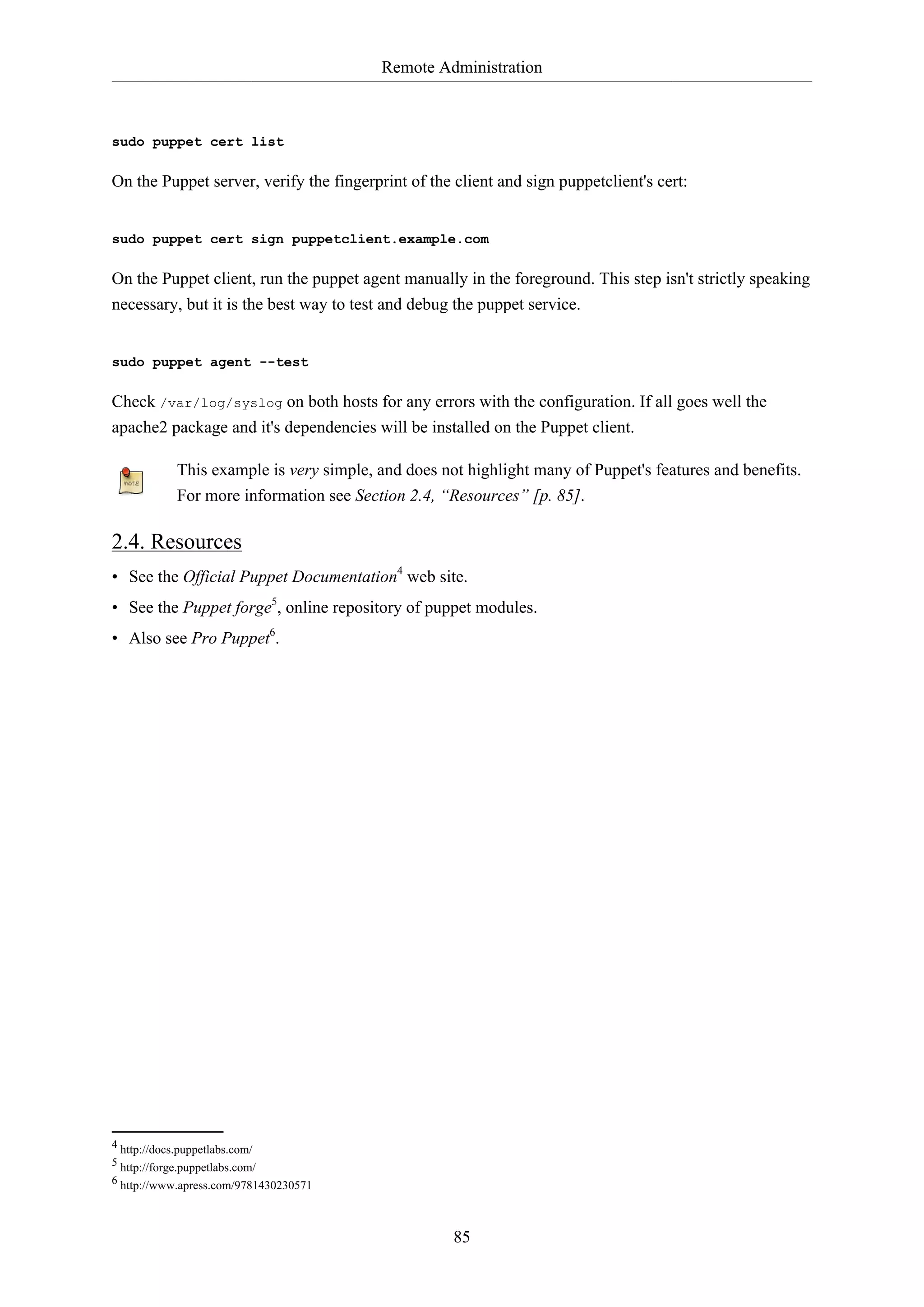 Remote Administration
85
sudo puppet cert list
On the Puppet server, verify the fingerprint of the client and sign puppetclient's cert:
sudo puppet cert sign puppetclient.example.com
On the Puppet client, run the puppet agent manually in the foreground. This step isn't strictly speaking
necessary, but it is the best way to test and debug the puppet service.
sudo puppet agent --test
Check /var/log/syslog on both hosts for any errors with the configuration. If all goes well the
apache2 package and it's dependencies will be installed on the Puppet client.
This example is very simple, and does not highlight many of Puppet's features and benefits.
For more information see Section 2.4, “Resources” [p. 85].
2.4. Resources
• See the Official Puppet Documentation4
web site.
• See the Puppet forge5
, online repository of puppet modules.
• Also see Pro Puppet6
.
4 http://docs.puppetlabs.com/
5 http://forge.puppetlabs.com/
6 http://www.apress.com/9781430230571
 