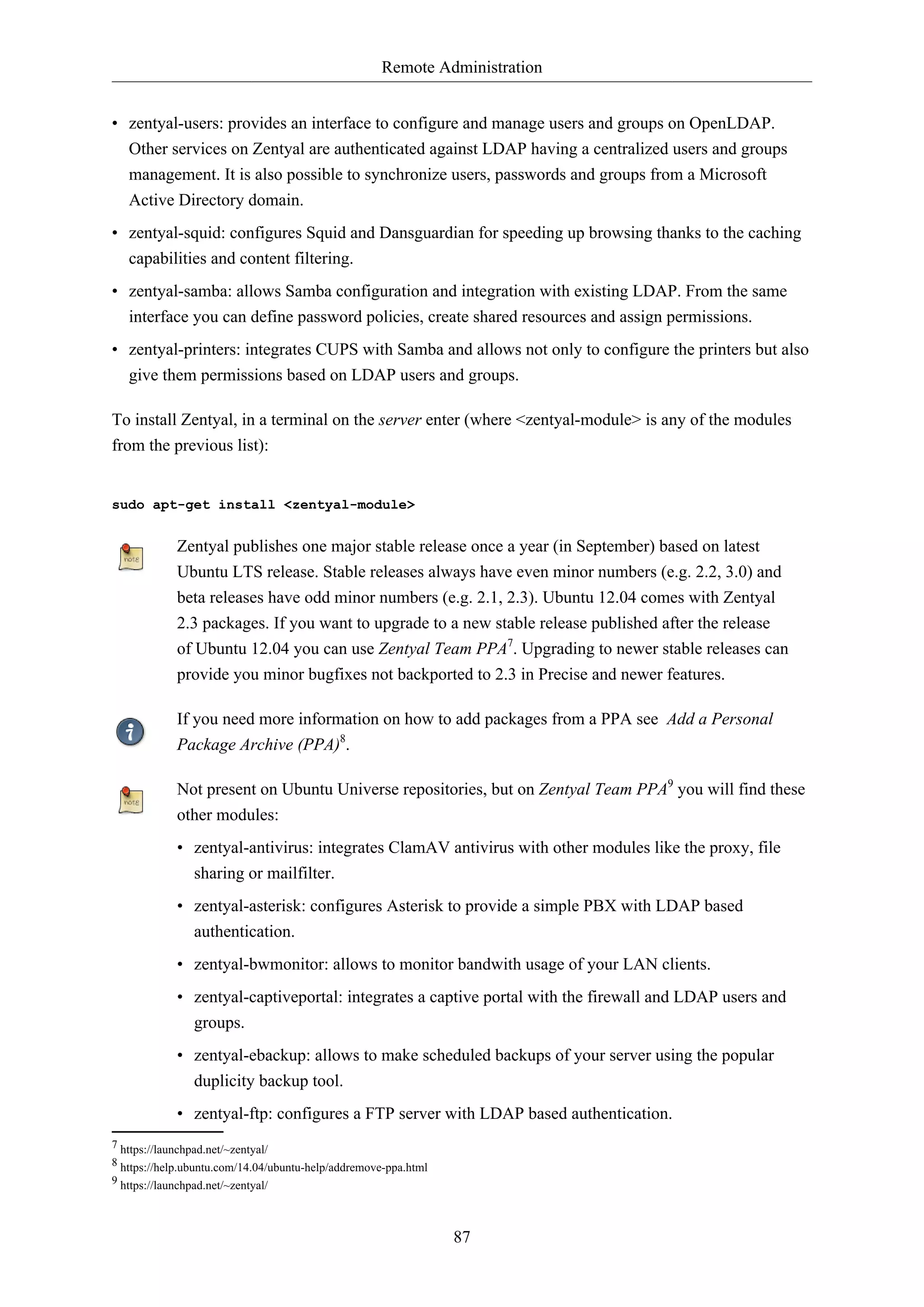 Remote Administration
87
• zentyal-users: provides an interface to configure and manage users and groups on OpenLDAP.
Other services on Zentyal are authenticated against LDAP having a centralized users and groups
management. It is also possible to synchronize users, passwords and groups from a Microsoft
Active Directory domain.
• zentyal-squid: configures Squid and Dansguardian for speeding up browsing thanks to the caching
capabilities and content filtering.
• zentyal-samba: allows Samba configuration and integration with existing LDAP. From the same
interface you can define password policies, create shared resources and assign permissions.
• zentyal-printers: integrates CUPS with Samba and allows not only to configure the printers but also
give them permissions based on LDAP users and groups.
To install Zentyal, in a terminal on the server enter (where <zentyal-module> is any of the modules
from the previous list):
sudo apt-get install <zentyal-module>
Zentyal publishes one major stable release once a year (in September) based on latest
Ubuntu LTS release. Stable releases always have even minor numbers (e.g. 2.2, 3.0) and
beta releases have odd minor numbers (e.g. 2.1, 2.3). Ubuntu 12.04 comes with Zentyal
2.3 packages. If you want to upgrade to a new stable release published after the release
of Ubuntu 12.04 you can use Zentyal Team PPA7
. Upgrading to newer stable releases can
provide you minor bugfixes not backported to 2.3 in Precise and newer features.
If you need more information on how to add packages from a PPA see Add a Personal
Package Archive (PPA)8
.
Not present on Ubuntu Universe repositories, but on Zentyal Team PPA9
you will find these
other modules:
• zentyal-antivirus: integrates ClamAV antivirus with other modules like the proxy, file
sharing or mailfilter.
• zentyal-asterisk: configures Asterisk to provide a simple PBX with LDAP based
authentication.
• zentyal-bwmonitor: allows to monitor bandwith usage of your LAN clients.
• zentyal-captiveportal: integrates a captive portal with the firewall and LDAP users and
groups.
• zentyal-ebackup: allows to make scheduled backups of your server using the popular
duplicity backup tool.
• zentyal-ftp: configures a FTP server with LDAP based authentication.
7 https://launchpad.net/~zentyal/
8 https://help.ubuntu.com/14.04/ubuntu-help/addremove-ppa.html
9 https://launchpad.net/~zentyal/
 