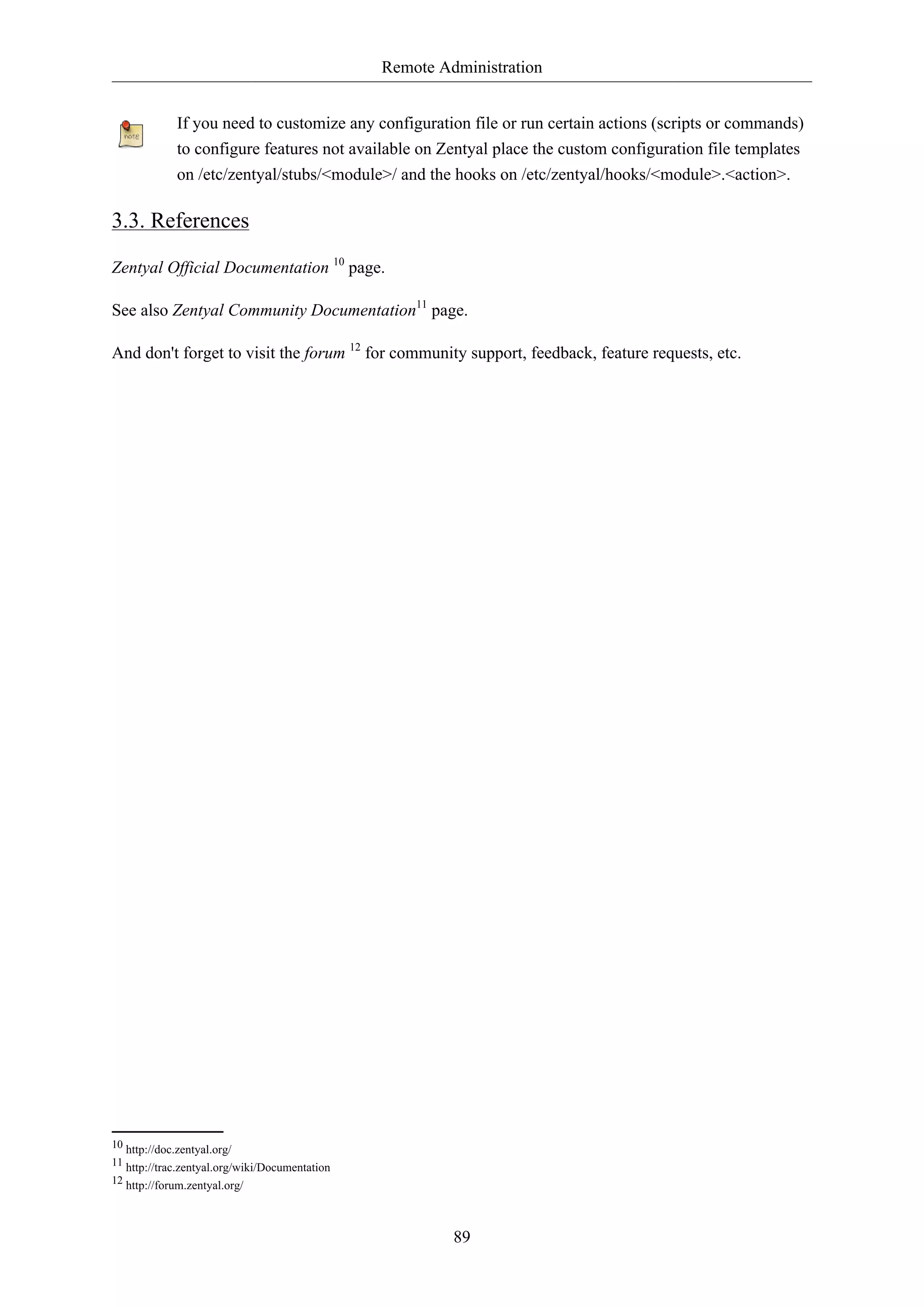 Remote Administration
89
If you need to customize any configuration file or run certain actions (scripts or commands)
to configure features not available on Zentyal place the custom configuration file templates
on /etc/zentyal/stubs/<module>/ and the hooks on /etc/zentyal/hooks/<module>.<action>.
3.3. References
Zentyal Official Documentation 10
page.
See also Zentyal Community Documentation11
page.
And don't forget to visit the forum 12
for community support, feedback, feature requests, etc.
10 http://doc.zentyal.org/
11 http://trac.zentyal.org/wiki/Documentation
12 http://forum.zentyal.org/
 
