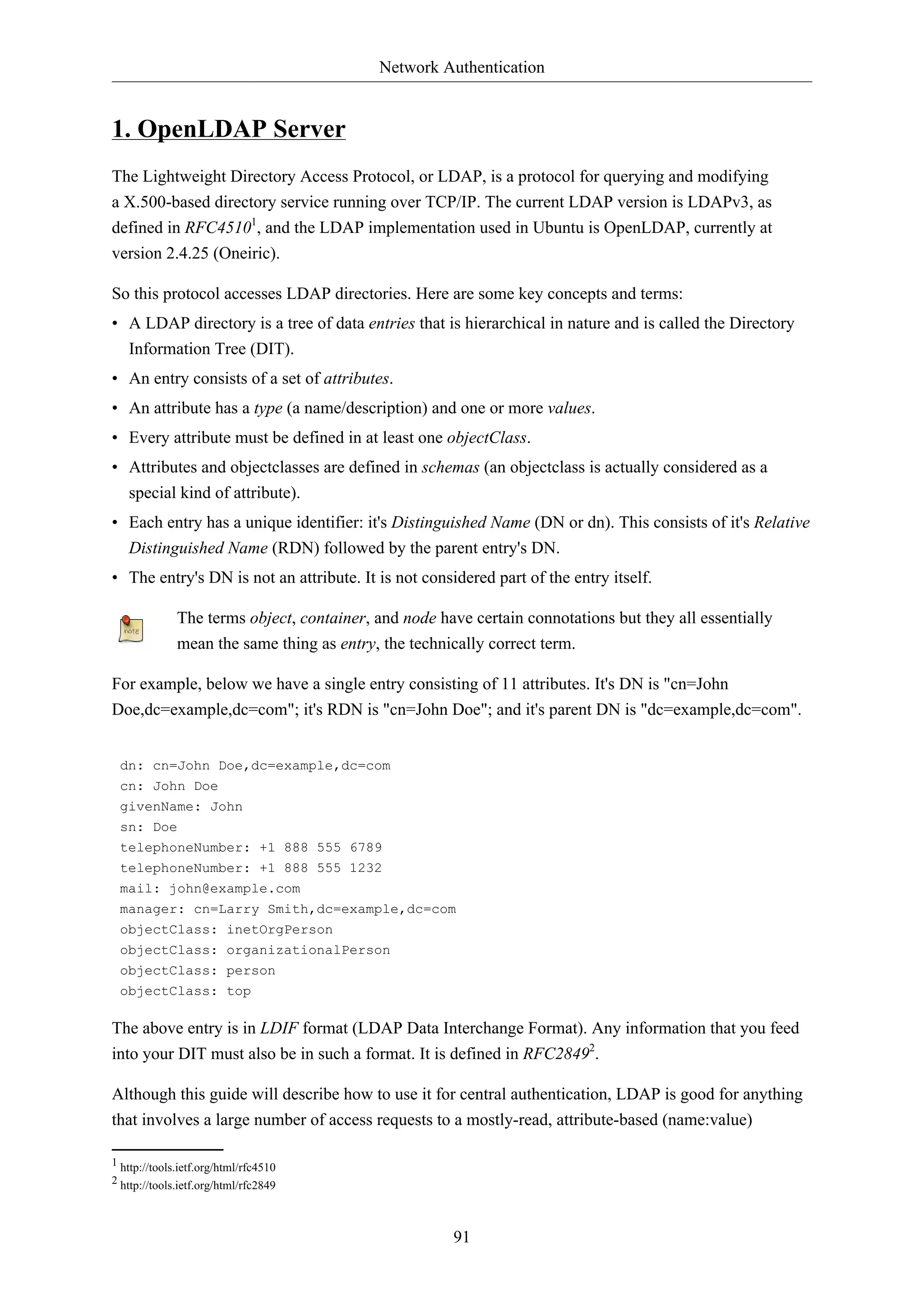 Network Authentication
91
1. OpenLDAP Server
The Lightweight Directory Access Protocol, or LDAP, is a protocol for querying and modifying
a X.500-based directory service running over TCP/IP. The current LDAP version is LDAPv3, as
defined in RFC45101
, and the LDAP implementation used in Ubuntu is OpenLDAP, currently at
version 2.4.25 (Oneiric).
So this protocol accesses LDAP directories. Here are some key concepts and terms:
• A LDAP directory is a tree of data entries that is hierarchical in nature and is called the Directory
Information Tree (DIT).
• An entry consists of a set of attributes.
• An attribute has a type (a name/description) and one or more values.
• Every attribute must be defined in at least one objectClass.
• Attributes and objectclasses are defined in schemas (an objectclass is actually considered as a
special kind of attribute).
• Each entry has a unique identifier: it's Distinguished Name (DN or dn). This consists of it's Relative
Distinguished Name (RDN) followed by the parent entry's DN.
• The entry's DN is not an attribute. It is not considered part of the entry itself.
The terms object, container, and node have certain connotations but they all essentially
mean the same thing as entry, the technically correct term.
For example, below we have a single entry consisting of 11 attributes. It's DN is "cn=John
Doe,dc=example,dc=com"; it's RDN is "cn=John Doe"; and it's parent DN is "dc=example,dc=com".
dn: cn=John Doe,dc=example,dc=com
cn: John Doe
givenName: John
sn: Doe
telephoneNumber: +1 888 555 6789
telephoneNumber: +1 888 555 1232
mail: john@example.com
manager: cn=Larry Smith,dc=example,dc=com
objectClass: inetOrgPerson
objectClass: organizationalPerson
objectClass: person
objectClass: top
The above entry is in LDIF format (LDAP Data Interchange Format). Any information that you feed
into your DIT must also be in such a format. It is defined in RFC28492
.
Although this guide will describe how to use it for central authentication, LDAP is good for anything
that involves a large number of access requests to a mostly-read, attribute-based (name:value)
1 http://tools.ietf.org/html/rfc4510
2 http://tools.ietf.org/html/rfc2849
 