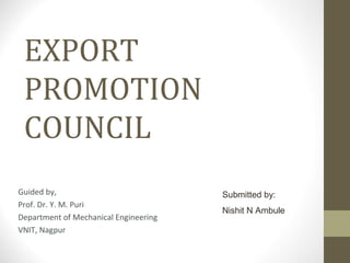 EXPORT
PROMOTION
COUNCIL
Guided by,
Prof. Dr. Y. M. Puri
Department of Mechanical Engineering
VNIT, Nagpur
Submitted by:
Nishit N Ambule
 