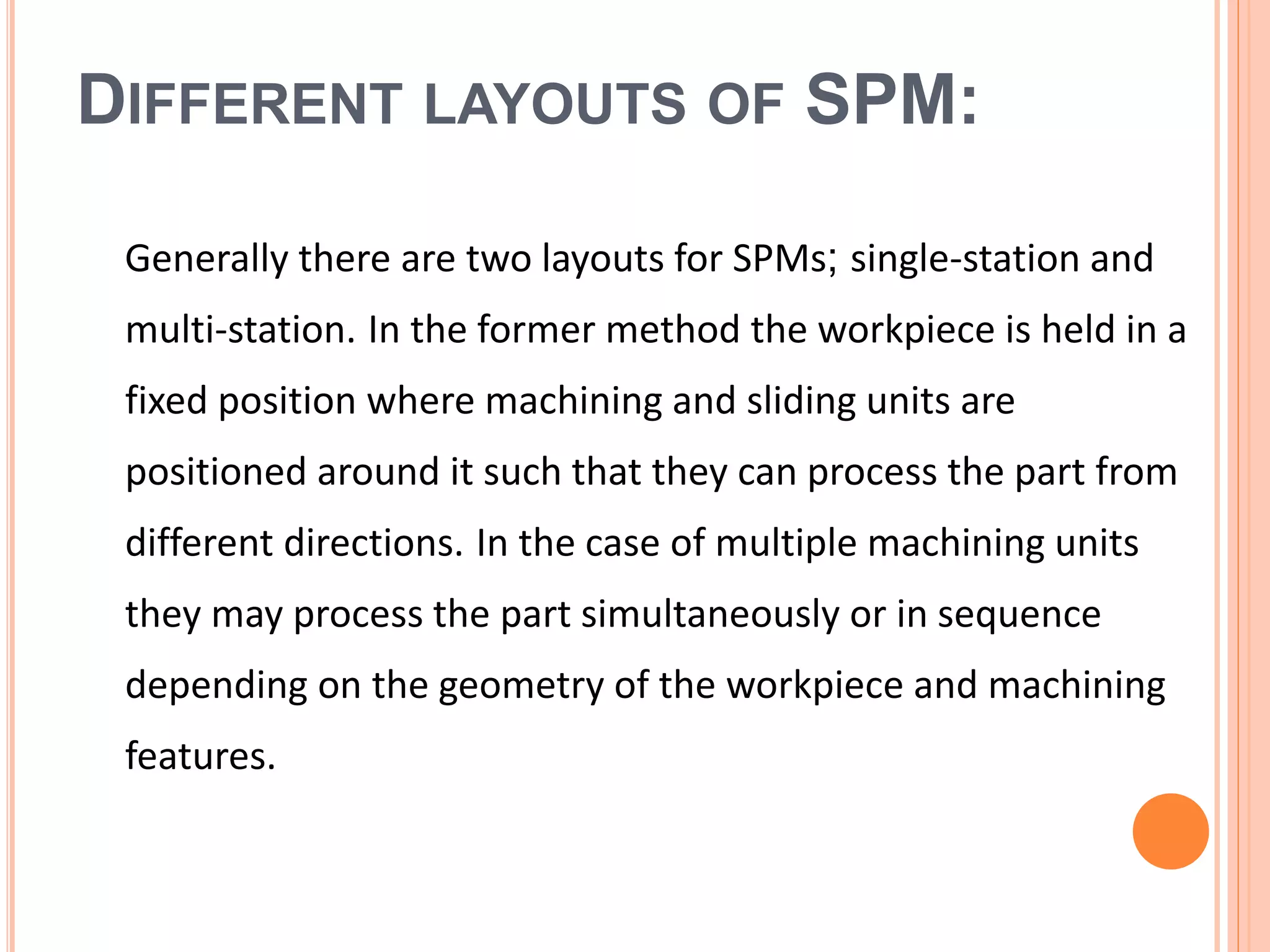 DIFFERENT LAYOUTS OF SPM:
Generally there are two layouts for SPMs; single-station and
multi-station. In the former method the workpiece is held in a
fixed position where machining and sliding units are
positioned around it such that they can process the part from
different directions. In the case of multiple machining units
they may process the part simultaneously or in sequence
depending on the geometry of the workpiece and machining
features.
 