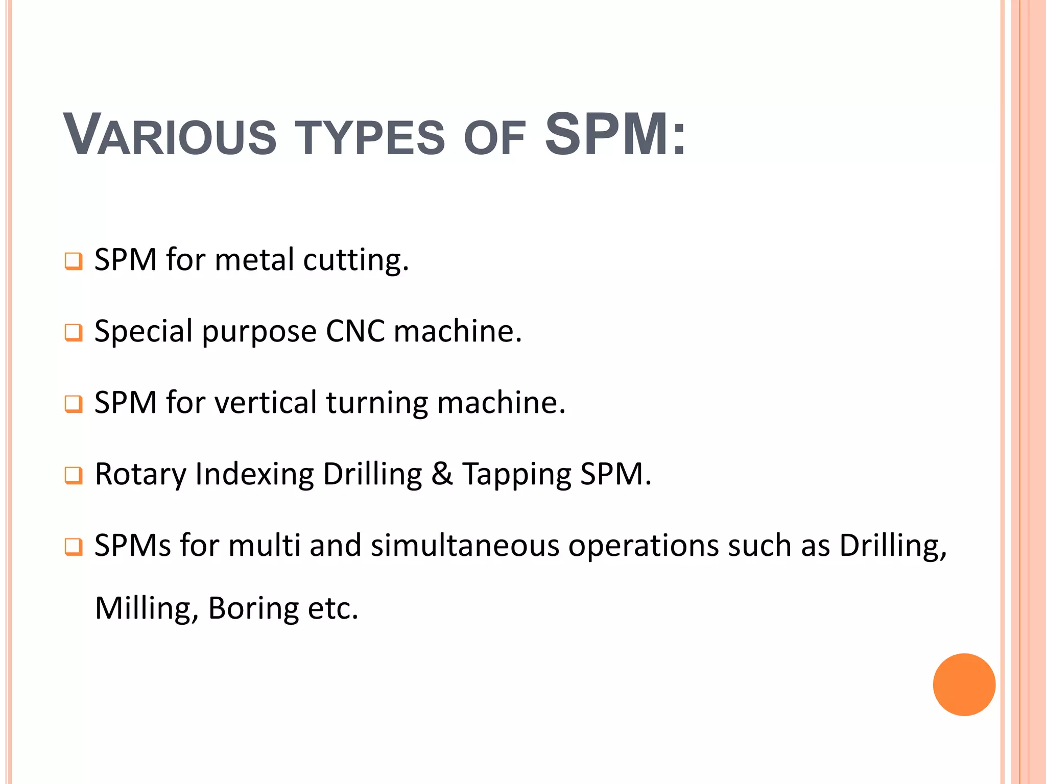 VARIOUS TYPES OF SPM:
 SPM for metal cutting.
 Special purpose CNC machine.
 SPM for vertical turning machine.
 Rotary Indexing Drilling & Tapping SPM.
 SPMs for multi and simultaneous operations such as Drilling,
Milling, Boring etc.
 