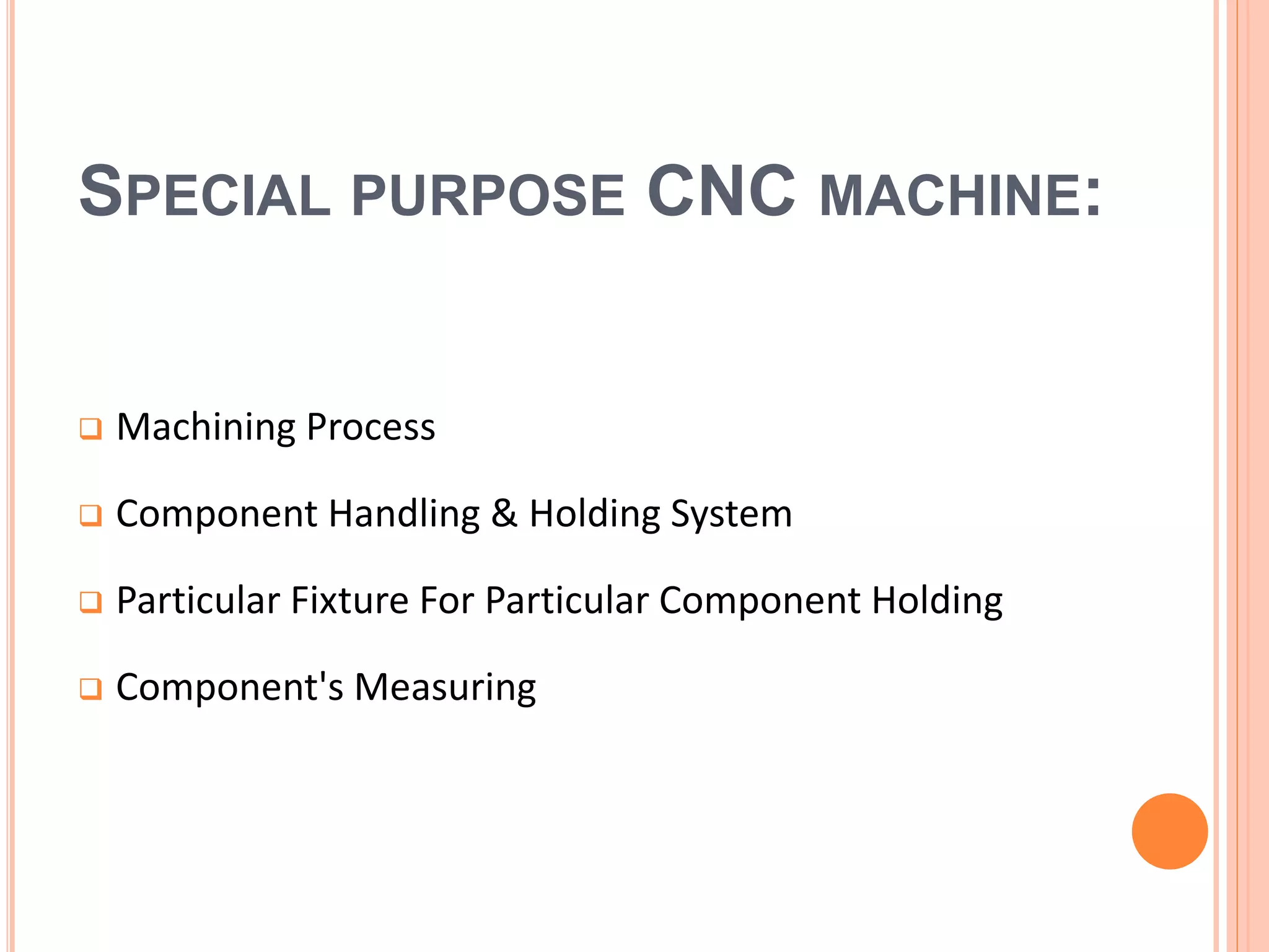 SPECIAL PURPOSE CNC MACHINE:
 Machining Process
 Component Handling & Holding System
 Particular Fixture For Particular Component Holding
 Component's Measuring
 