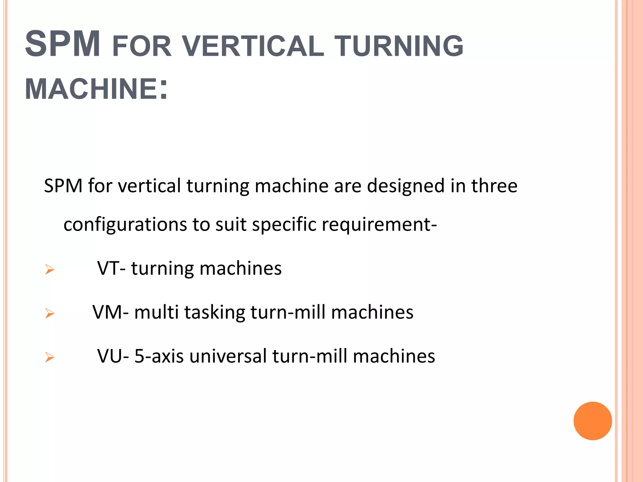 SPM FOR VERTICAL TURNING
MACHINE:
SPM for vertical turning machine are designed in three
configurations to suit specific requirement-
 VT- turning machines
 VM- multi tasking turn-mill machines
 VU- 5-axis universal turn-mill machines
 