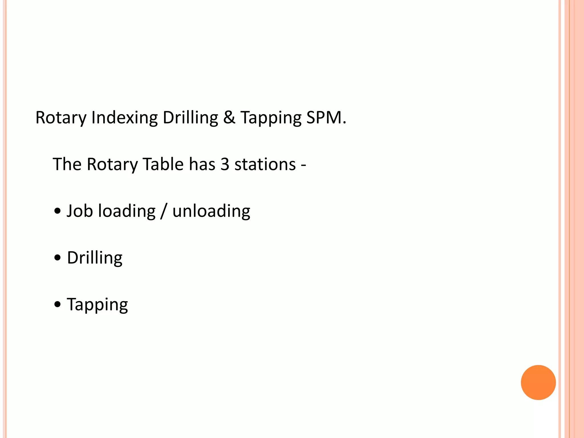 Rotary Indexing Drilling & Tapping SPM.
The Rotary Table has 3 stations -
• Job loading / unloading
• Drilling
• Tapping
 