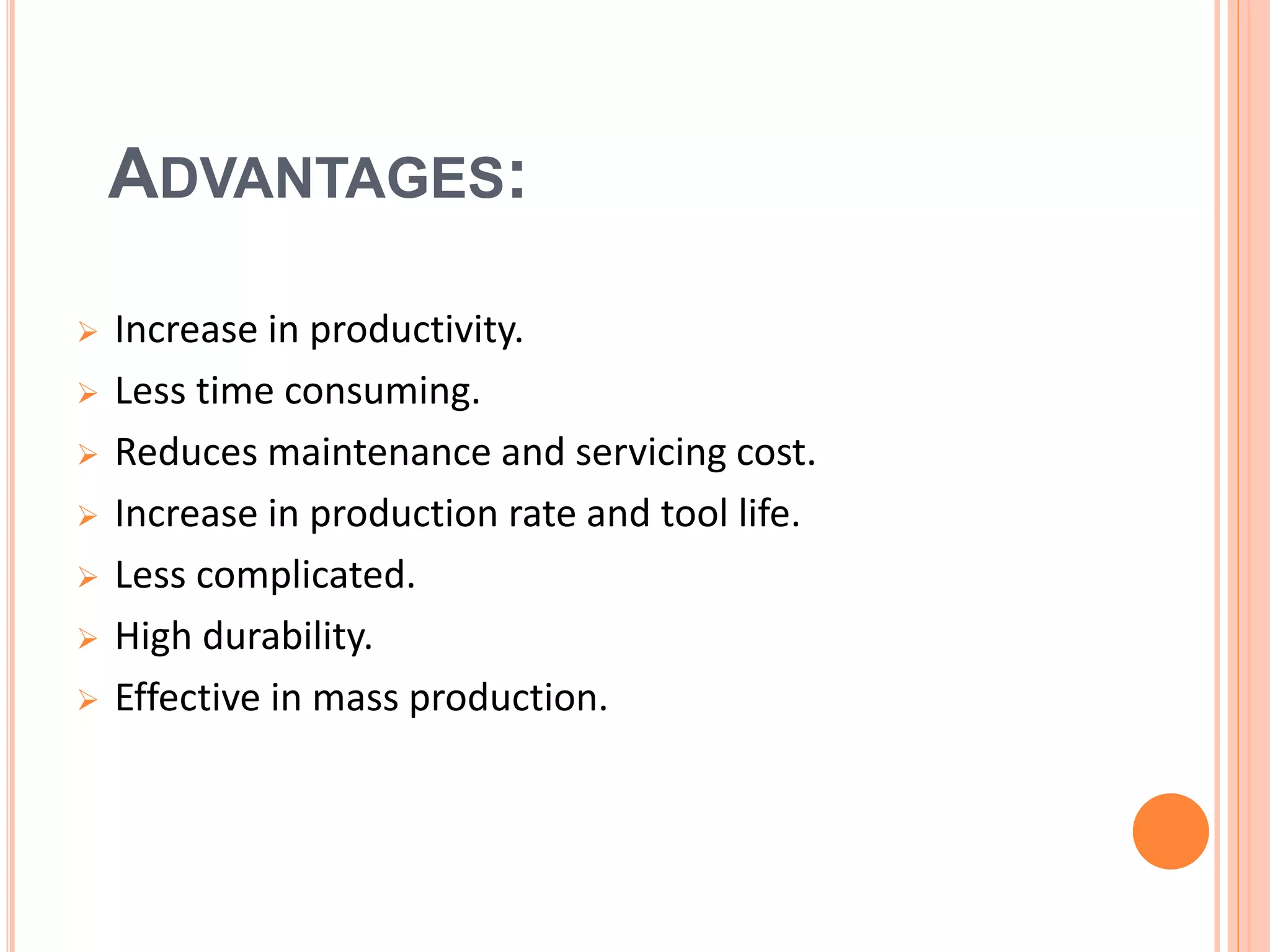 ADVANTAGES:
 Increase in productivity.
 Less time consuming.
 Reduces maintenance and servicing cost.
 Increase in production rate and tool life.
 Less complicated.
 High durability.
 Effective in mass production.
 
