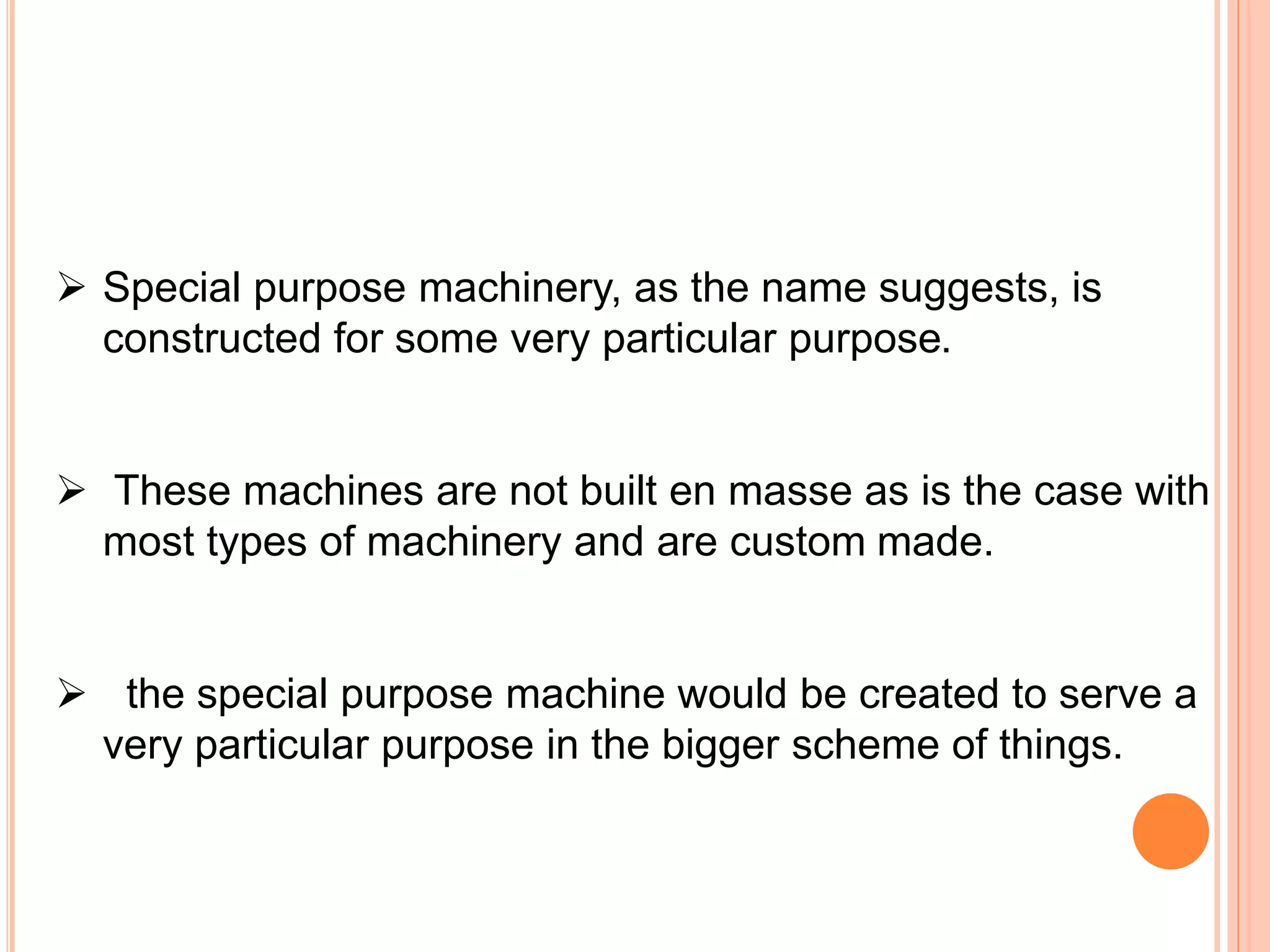  Special purpose machinery, as the name suggests, is
constructed for some very particular purpose.
 These machines are not built en masse as is the case with
most types of machinery and are custom made.
 the special purpose machine would be created to serve a
very particular purpose in the bigger scheme of things.
 
