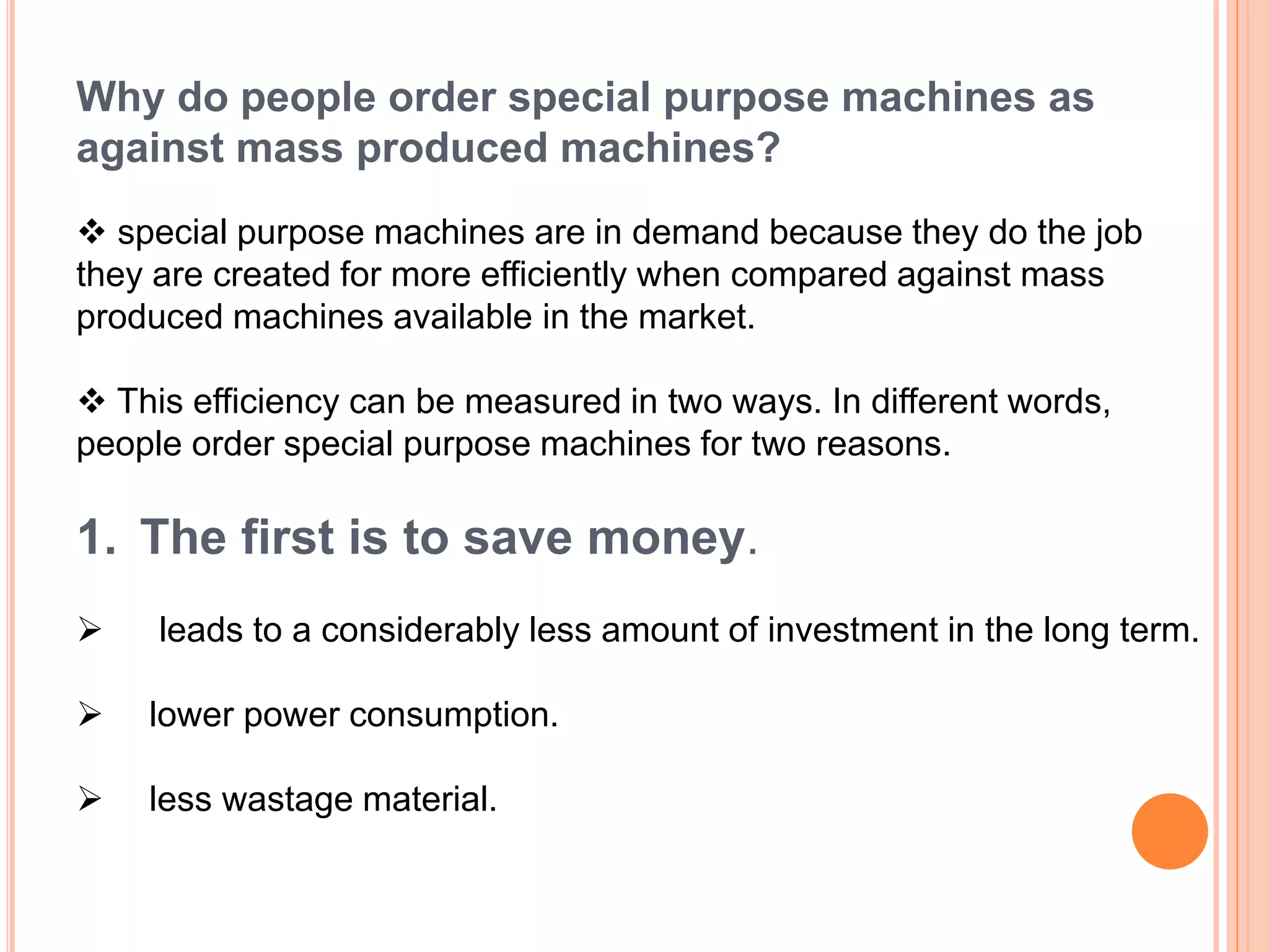 Why do people order special purpose machines as
against mass produced machines?
 special purpose machines are in demand because they do the job
they are created for more efficiently when compared against mass
produced machines available in the market.
 This efficiency can be measured in two ways. In different words,
people order special purpose machines for two reasons.
1. The first is to save money.
 leads to a considerably less amount of investment in the long term.
 lower power consumption.
 less wastage material.
 