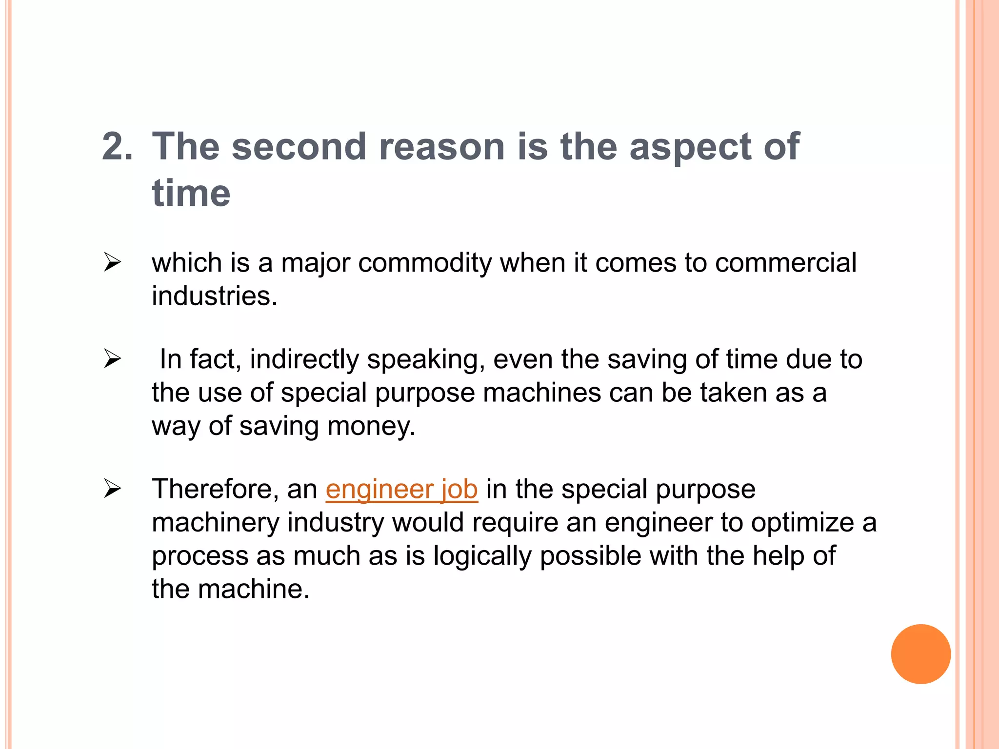 2. The second reason is the aspect of
time
 which is a major commodity when it comes to commercial
industries.
 In fact, indirectly speaking, even the saving of time due to
the use of special purpose machines can be taken as a
way of saving money.
 Therefore, an engineer job in the special purpose
machinery industry would require an engineer to optimize a
process as much as is logically possible with the help of
the machine.
 