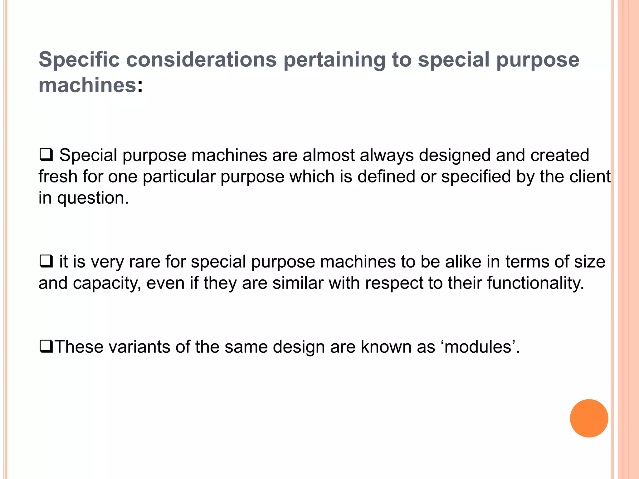 Specific considerations pertaining to special purpose
machines:
 Special purpose machines are almost always designed and created
fresh for one particular purpose which is defined or specified by the client
in question.
 it is very rare for special purpose machines to be alike in terms of size
and capacity, even if they are similar with respect to their functionality.
These variants of the same design are known as ‘modules’.
 