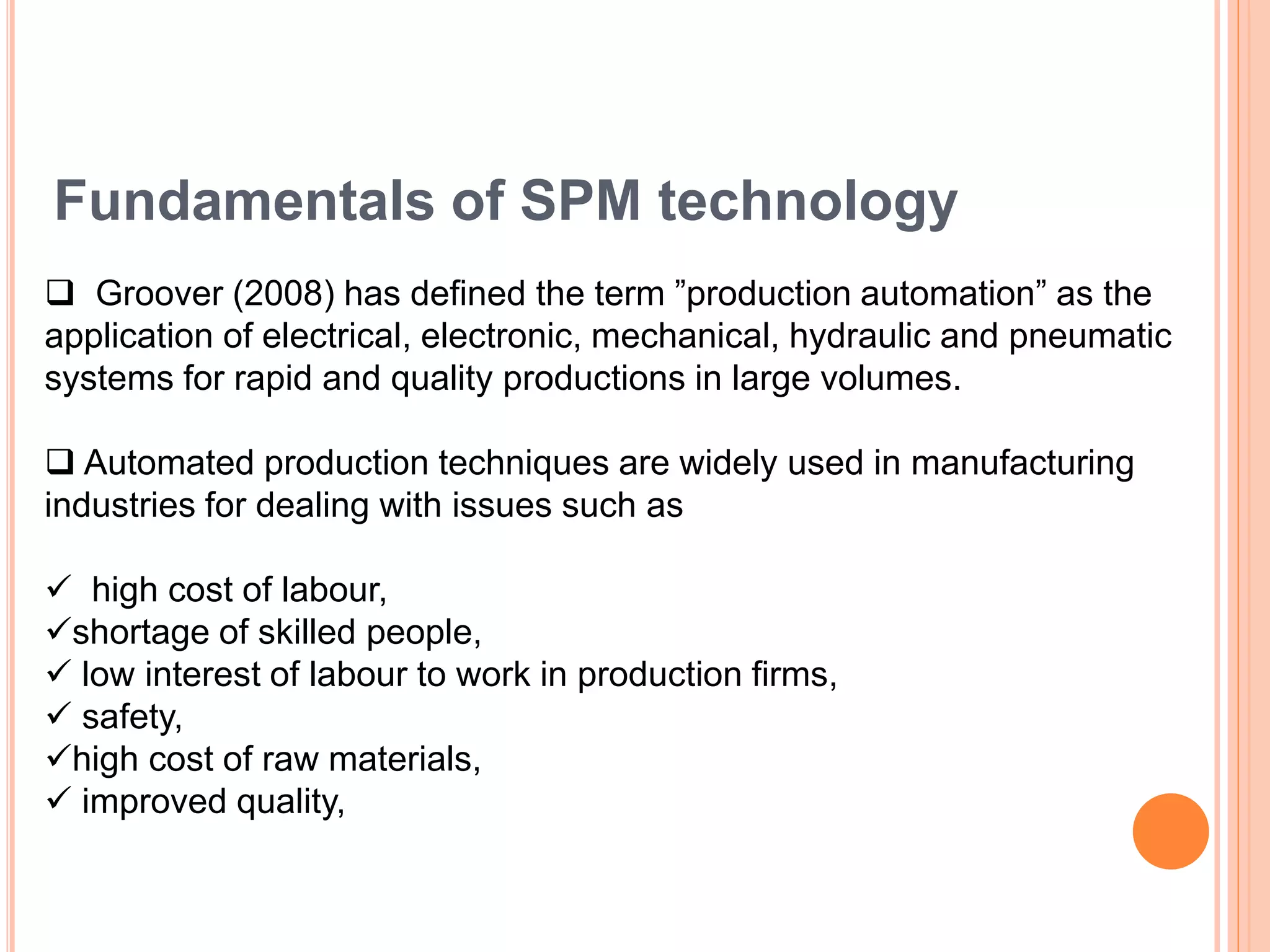Fundamentals of SPM technology
 Groover (2008) has defined the term ”production automation” as the
application of electrical, electronic, mechanical, hydraulic and pneumatic
systems for rapid and quality productions in large volumes.
 Automated production techniques are widely used in manufacturing
industries for dealing with issues such as
 high cost of labour,
shortage of skilled people,
 low interest of labour to work in production firms,
 safety,
high cost of raw materials,
 improved quality,
 