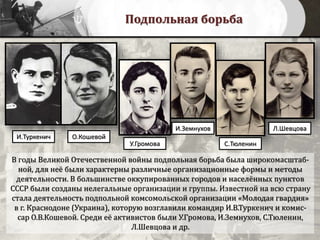 Подпольная борьба
В годы Великой Отечественной войны подпольная борьба была широкомасштаб-
ной, для неё были характерны различные организационные формы и методы
деятельности. В большинстве оккупированных городов и населённых пунктов
СССР были созданы нелегальные организации и группы. Известной на всю страну
стала деятельность подпольной комсомольской организации «Молодая гвардия»
в г. Краснодоне (Украина), которую возглавили командир И.В.Туркенич и комис-
сар О.В.Кошевой. Среди её активистов были У.Громова, И.Земнухов, С.Тюленин,
Л.Шевцова и др.
И.Туркенич О.Кошевой
У.Громова
И.Земнухов
С.Тюленин
Л.Шевцова
 