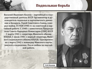 Подпольная борьба
Василий Иванович Козлов – партийный и госу-
дарственный деятель БССР. Организатор и ру-
ководитель подполья и партизанского движе-
ния в Беларуси. Герой Советского Союза, гене-
рал-майор. В 1928-1940 гг. на советской и пар-
тийной работе. С 1940 г. заместитель Председа-
теля Совета Народных Комиссаров (СНК) БССР.
С марта 1941 г. секретарь Минского обкома
КП(б)Б. С июля 1941 г. первый секретарь Минс-
кого подпольного обкома КП(б)Б. Одновремен-
но с марта 1942 г. командир Минского парти-
занского соединения. После войны на партий-
ной работе.
В.И.Козлов
 