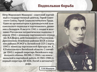 Подпольная борьба
Пётр Миронович Машеров – советский партий-
ный и государственный деятель. Герой Совет-
ского Союза, Герой Социалистического Труда.
Один из организаторов и руководителей ком-
сомольского подполья и партизанского движе-
ния в Беларуси. В августе 1941 г. создал и возг-
лавил Россонское патриотическое подполье. С
апреля 1942 г. командир партизанского отряда
им. Н.А.Щорса, действовавшего в Россонском,
Дриссенском, Освейском районах БССР, в сосед-
них районах РСФСР и Латвийской ССР. С марта
1943 г. комиссар партизанской бригады им. К.
К.Рокоссовского Витебской области. С сентяб-
ря 1943 г. первый секретарь Вилейского под-
польного обкома ЛКСМБ. С 1944 г. на комсо-
мольской и партийной работе. В 1965-1980 гг.
первый секретарь ЦК КПБ. Погиб в автокатаст-
рофе.
П.М.Машеров
 