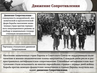 Движение Сопротивления
Население захваченных стран Европы и Советского Союза не поддерживало поли-
тические и военно-экономические планы оккупантов. С каждым днём росло и рас-
пространялось антифашистское сопротивление. Стихийные антифашистские выс-
тупления стали вспыхивать во многих европейских странах с первых дней войны.
Борьба против немецко-фашистских захватчиков в странах Европы получила наз-
вание движение Сопротивления.
Партизаны итальянского движения
Сопротивления
Движение Сопротивления –
совокупность вооружённой, эко-
номической и идеологической
форм борьбы населения захва-
ченных стран против германс-
кого оккупационного режима за
свободу и национально-государ-
ственную независимость
 