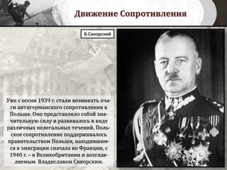 Движение Сопротивления
Уже с осени 1939 г. стали возникать оча-
ги антигерманского сопротивления в
Польше. Оно представляло собой зна-
чительную силу и развивалось в виде
различных нелегальных течений. Поль-
ское сопротивление поддерживалось
правительством Польши, находившим-
ся в эмиграции сначала во Франции, с
1940 г. – в Великобритании и возглав-
ляемым Владиславом Сикорским.
В.Сикорский
 