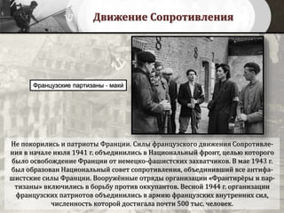 Движение Сопротивления
Не покорились и патриоты Франции. Силы французского движения Сопротивле-
ния в начале июля 1941 г. объединились в Национальный фронт, целью которого
было освобождение Франции от немецко-фашистских захватчиков. В мае 1943 г.
был образован Национальный совет сопротивления, объединивший все антифа-
шистские силы Франции. Вооружённые отряды организации «Франтирёры и пар-
тизаны» включились в борьбу против оккупантов. Весной 1944 г. организации
французских патриотов объединились в армию французских внутренних сил,
численность которой достигала почти 500 тыс. человек.
Французские партизаны - маки́
 