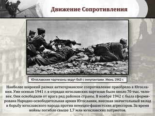 Движение Сопротивления
Наиболее широкий размах антигерманское сопротивление приобрело в Югосла-
вии. Уже осенью 1941 г. в отрядах югославских партизан было около 70 тыс. чело-
век. Они освободили от врага ряд районов страны. В ноябре 1942 г. была сформи-
рована Народно-освободительная армия Югославии, внесшая значительный вклад
в борьбу югославского народа против немецко-фашистских агрессоров. За время
войны погибло свыше 1,7 млн югославских патриотов.
Югославские партизаны ведут бой с оккупантами. Июнь 1942 г.
 