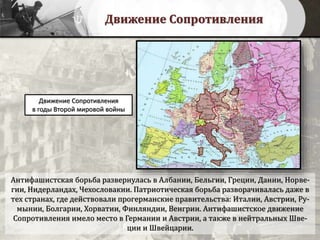 Движение Сопротивления
Антифашистская борьба развернулась в Албании, Бельгии, Греции, Дании, Норве-
гии, Нидерландах, Чехословакии. Патриотическая борьба разворачивалась даже в
тех странах, где действовали прогерманские правительства: Италии, Австрии, Ру-
мынии, Болгарии, Хорватии, Финляндии, Венгрии. Антифашистское движение
Сопротивления имело место в Германии и Австрии, а также в нейтральных Шве-
ции и Швейцарии.
Движение Сопротивления
в годы Второй мировой войны
 