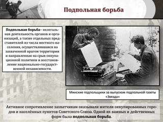 Подпольная борьба
Активное сопротивление захватчикам оказывали жители оккупированных горо-
дов и населённых пунктов Советского Союза. Одной их важных и действенных
форм была подпольная борьба.
Минские подпольщики за выпуском подпольной газеты
«Звязда»
Подпольная борьба– нелегаль-
ная деятельность органов и орга-
низаций, а также отдельных пред-
ставителей из числа местного на-
селения, осуществлявшаяся на
захваченной врагом территории
и направленная на срыв оккупа-
ционной политики и восстанов-
ление национально-государст-
венной независимости.
 
