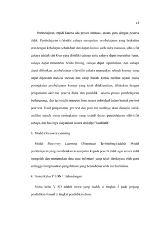 13
Pembelajaran terjadi karena ada proses interaksi antara guru dengan peserta
didik. Pembelajaran sifat-sifat cahaya merupakan pembelajaran yang berkaitan
erat dengan kehidupan sehari-hari dan dapat diamati oleh indra manusia, sifat-sifat
cahaya adalah ciri khas yang dimiliki cahaya yaitu cahaya dapat merambat lurus,
cahaya dapat menembus benda bening, cahaya dapat dipantulkan, dan cahaya
dapat dibiaskan. pembelajaran sifat-sifat cahaya merupakan sebuah konsep yang
dapat diperoleh melalui metode dan sikap ilmiah. Untuk melihat sejauh mana
peningkatan pembelajaran konsep yang telah dilaksanakan, dilakukan dengan
pengamatan aktivitas peserta didik dan pendidik selama proses pembelajaran
berlangsung, dan tes tertulis maupun lisan secara individual dalam bentuk pre test
post test. Hasil pengamatan pre test dan post test nantinya akan dianalisi untuk
melihat sejauh mana peningkatan yang terjadi dalam pembelajaran sifat-sifat
cahaya, dan hasilnya dinyatakan secara deskriptif kualitatif.
3. Model Discovery Learning
Model Discovery Learning (Penemuan Terbimbing) adalah Model
pembelajaran yang memberikan kesempatan kepada peserta didik agar secara aktif
mengolah dan menemukan data atau informasi yang telah direkayasa oleh guru
sehingga menghasilkan pengetahuan yang benar-benar utuh dan bermakna.
4. Siswa Kelas V SDN 1 Balandongan
Siswa kelas V SD adalah siswa yang duduk di tingkat 5 pada jenjang
pendidikan formal di tingkat pendidikan dasar.
 