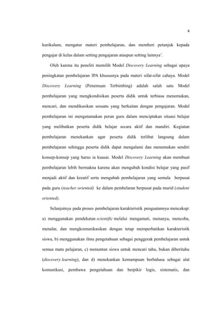 4
kurikulum, mengatur materi pembelajaran, dan memberi petunjuk kepada
pengajar di kelas dalam setting pengajaran ataupun setting lainnya’.
Oleh karena itu peneliti memilih Model Discovery Learning sebagai upaya
peningkatan pembelajaran IPA khususnya pada materi sifat-sifat cahaya. Model
Discovery Learning (Penemuan Terbimbing) adalah salah satu Model
pembelajaran yang mengkondisikan peserta didik untuk terbiasa menemukan,
mencari, dan mendikusikan sesuatu yang berkaitan dengan pengajaran. Model
pembelajaran ini mengutamakan peran guru dalam menciptakan situasi belajar
yang melibatkan peserta didik belajar secara aktif dan mandiri. Kegiatan
pembelajaran menekankan agar peserta didik terlibat langsung dalam
pembelajaran sehingga peserta didik dapat mengalami dan menemukan sendiri
konsep-konsep yang harus ia kuasai. Model Discovery Learning akan membuat
pembelajaran lebih bermakna karena akan mengubah kondisi belajar yang pasif
menjadi aktif dan kreatif serta mengubah pembelajaran yang semula berpusat
pada guru (teacher oriented) ke dalam pembelaran berpusat pada murid (student
oriented).
Selanjutnya pada proses pembelajaran karakteristik penguatannya mencakup:
a) menggunakan pendekatan scientific melalui mengamati, menanya, mencoba,
menalar, dan mengkomunikasikan dengan tetap memperhatikan karakteristik
siswa, b) menggunakan ilmu pengetahuan sebagai penggerak pembelajaran untuk
semua mata pelajaran, c) menuntun siswa untuk mencari tahu, bukan diberitahu
(discovery learning), dan d) menekankan kemampuan berbahasa sebagai alat
komunikasi, pembawa pengetahuan dan berpikir logis, sistematis, dan
 